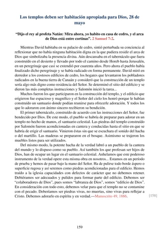 Los templos deben ser habitación apropiada para Dios, 28 de
mayo
“Dijo el rey al profeta Natán: Mira ahora, yo habito en casa de cedro, y el arca
de Dios está entre cortinas”. 2 Samuel 7:2.
Mientras David habitaba en su palacio de cedro, sintió perturbada su conciencia al
reﬂexionar que no había ninguna habitación digna en la que pudiera residir el arca de
Dios que simbolizaba la presencia divina. Aún descansaba en el tabernáculo que fuera
construído en el desierto y llevado por todo el camino desde Horeb hasta Jerusalén,
en un peregrinaje que casi se extendió por cuarenta años. Pero ahora el pueblo había
ﬁnalizado dicho peregrinaje y se había radicado en forma permanente. David miró en
derredor a los costosos ediﬁcios de cedro, los hogares que levantaron los pobladores
radicados en la buena tierra de Canaán y consideró que la construcción de un templo
sería algo más digno como residencia del Señor. Se determinó el sitio del ediﬁcio y se
dieron las más completas instrucciones y Salomón inició la tarea...
Muchos fueron los que participaron en la construcción del templo, y el ediﬁcio que
erigieron fue espacioso y magníﬁco y el Señor del cielo los honró porque le habían
construído un santuario donde podían reunirse para ofrecerle adoración. Y todos los
que lo adoraron con ánimo sincero recibieron su bendición.
El primer tabernáculo, construído de acuerdo con las instrucciones del Señor, fue
bendecido por Dios. De este modo, el pueblo se habría de preparar para adorar en un
templo no hecho de manos, el santuario celestial. Las piedras del templo construído
por Salomón fueron acondicionadas en cantera y conducidas hasta el sitio en que se
habría de erigir el santuario. Vinieron éstas sin que se escuchara el sonido del hacha
o del martillo. Las maderas se prepararon en el bosque. Asimismo se trajeron los
muebles listos para ser utilizados.
Del mismo modo, la potente hacha de la verdad labró a un pueblo de la cantera
del mundo y lo dispuso como su pueblo. Así también los que profesan ser hijos de
Dios, han de ocupar un lugar en el santuario celestial. Anhelamos que este poderoso
instrumento de la verdad opere esta misma obra en nosotros... Estamos en un período
de prueba y hemos de pasar bajo la mano del Señor. Ha de pulirse todo borde áspero o
superﬁcie rugosa y así seremos como piedras acondicionadas para el ediﬁcio. Hemos
traído a la iglesia capacidades con defectos de carácter que no debemos retener.
Debiéramos ser adecuados y pulidos para formar parte del ediﬁcio. Debemos ser
“colaboradores de Dios”, pues somos “labranza de Dios”, somos “ediﬁcio de Dios”.
En consideración con todo esto, debemos velar para que el templo no se contamine
con el pecado. Deberíamos ser piedras vivas, no muertas, sino vivas para reﬂejar a
Cristo. Debemos adorarlo en espíritu y en verdad.—Manuscrito 49, 1886. [158]
159
 
