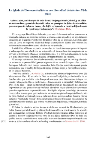 La iglesia de Dios necesita líderes con diversidad de talentos, 29 de
mayo
“Ahora, pues, ante los ojos de todo Israel, congregación de Jehová, y en oídos
de nuestro Dios, guardad e inquirid todos los preceptos de Jehová vuestro Dios,
para que poseáis la buena tierra, y la dejéis en herencia a vuestros hijos después
de vosotros perpetuamente”. 1 Crónicas 28:8.
El encargo que David hizo a Salomón, poco antes de la muerte del anciano monarca,
era mucho más que un cometido especial y privado, entre un padre y un hijo, tal como
se registra en el capítulo veintiocho del primer libro de las Crónicas. La última gran
tarea de David en su puesto oﬁcial fue dirigir la atención del pueblo una vez más a su
solemne relación con Dios como súbditos de su teocracia...
La ﬁdelidad a Dios es necesaria para recibir las bendiciones que prometió impartir
a todos aquellos que obedecen su instrucción. A los que han sido aceptados en su
servicio se les requiere obedecer sus mandamientos. Y, si con todo el corazón, la mente
y el alma obedecen su voluntad, llegan a ser representantes de su reino.
El encargo solemne de David debe ser tenido en cuenta por los que hoy día están
en puestos de responsabilidad; porque seguramente es tan valedero para ellos como lo
fuera para Salomón en el tiempo cuando fue dado. En éste nuestro tiempo de gracia,
es indudable que el pueblo de Dios está siendo probado como lo fueron [los israelitas]
en los días de Salomón.
Todo este capítulo (1 Crónicas 28) es importante para todo el pueblo de Dios que
vive en estos días... El servicio de Dios no se confía al juicio y a la elección de un
hombre, sino que se divide entre los que demuestran estar dispuestos a trabajar con
interés y abnegación. De ese modo todos—de acuerdo con la capacidad y habilidad que
Dios les ha dado—llevan las responsabilidades que él les ha asignado. Los intereses
importantes de una gran nación se conﬁaron a hombres cuyos talentos los capacitaban
para desempeñar esas responsabilidades. Se eligió a algunos para dirigir los asuntos
comerciales; a otros, para que cuidaran de los asuntos espirituales que atañían al culto
de Dios. Todo el servicio religioso y cada uno de sus aspectos debían llevar la rúbrica
del cielo. “Santidad a Jehová” debía ser el lema de los que trabajaran en cada ramo. Se
consideraba como esencial que todo se realizara con regularidad, corrección, ﬁdelidad
y prontitud.
El Señor da sabiduría a todos los que se dedican a su servicio. El tabernáculo que
debía llevarse por el desierto, y el templo de Jerusalén, se construyeron de acuerdo
con instrucciones especiales de Dios. Desde el mismo comienzo él fue minucioso en
cuanto al diseño y la ejecución de su obra. En esta época del mundo Dios ha dado a su
pueblo mucho conocimiento e instrucción acerca de la forma en que debe realizarse
su obra: sobre una base elevada, reﬁnada y ennoblecedora.—Manuscrito 81, 1900.[159]
160
 