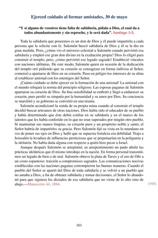 Ejerced cuidado al formar amistades, 30 de mayo
“Y si alguno de vosotros tiene falta de sabiduría, pídala a Dios, el cual da a
todos abundantemente y sin reproche, y le será dada”. Santiago 1:5.
Toda la sabiduría que poseemos es un don de Dios y él puede impartirla a cada
persona que la solicite con fe. Salomón buscó sabiduría de Dios y él se la dio en
gran medida. Pero, ¿cómo vio el universo celestial a Salomón cuando pervirtió esa
sabiduría y empleó ese gran don divino en la exaltación propia? Dios lo eligió para
construir el templo, pero, ¡cómo pervirtió ese legado sagrado! Estableció vínculos
con naciones idólatras. De este modo, Salomón quien en ocasión de la dedicación
del templo oró pidiendo que su corazón se consagrase en forma indivisa al Señor,
comenzó a apartarse de Dios en su corazón. Puso en peligro los intereses de su alma
al establecer amistad con los enemigos del Señor.
¡Cuánto cuidado se debe ejercer en la formación de una amistad! La amistad con
el mundo rebajará la norma del principio religioso. Las esposas paganas de Salomón
apartaron su corazón de Dios. Su ﬁna sensibilidad se embotó y llegó a endurecer su
corazón, pues perdió su simpatía por la humanidad y su amor por Dios. Su conciencia
se marchitó y su gobierno se convirtió en una tiranía.
Salomón acondicionó la senda de su propia ruina cuando al construir el templo
decidió buscar artesanos de otras naciones. Dios había sido el educador de su pueblo
y había determinado que éste debía conﬁar en su sabiduría y en el marco de los
talentos que les había conferido en lo que no eran superados por ningún otro pueblo.
Si mantenían sus manos limpias, su corazón puro y un propósito noble y santo, el
Señor habría de impartirles su gracia. Pero Salomón ﬁjó su vista en lo mundano en
vez de poner sus ojos en Dios y halló que su supuesta fortaleza era debilidad. Trajo a
Jerusalén la levadura de inﬂuencias perniciosas que se perpetuarían en la poligamia y
la idolatría. No había duda alguna con respecto a quién hizo pecar a Israel.
Aunque después Salomón se arrepintió, su arrepentimiento no pudo abolir las
prácticas idolátricas que él mismo introdujo en la nación. En forma personal transmiti-
mos un legado de bien o de mal. Salomón obtuvo la plata de Tarsis y el oro de Oﬁr a
un costo espantoso: traición a compromisos sagrados. Las comunicaciones nocivas
establecidas con las naciones paganas corrompieron las buenas maneras. Cuando el
pueblo del Señor se apartó del Dios de toda sabiduría y se volvió a un pueblo que
no amaba a Dios, a ﬁn de obtener sabiduría y tomar decisiones, el Señor lo abando-
nó para que siguiera los dictados de esa sabiduría que no viene de lo alto sino de
abajo.—Manuscrito 44, 1894. [160]
161
 