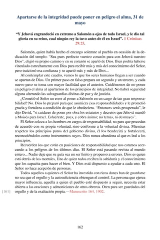 Apartarse de la integridad puede poner en peligro el alma, 31 de
mayo
“Y Jehová engrandeció en extremo a Salomón a ojos de todo Israel, y le dio tal
gloria en su reino, cual ningún rey la tuvo antes de él en Israel”. 1 Crónicas
29:25.
Salomón, quien había hecho el encargo solemne al pueblo en ocasión de la de-
dicación del templo: “Sea pues perfecto vuestro corazón para con Jehová nuestro
Dios”, eligió su propio camino y en su corazón se apartó de Dios. Bien podría haberse
vinculado estrechamente con Dios para recibir más y más del conocimiento del Señor,
pero traicionó esa conﬁanza y se apartó más y más de Dios...
Al contemplar este cuadro, vemos lo que los seres humanos llegan a ser cuando
se apartan de Dios. Un primer paso en falso prepara un segundo y un tercero, y cada
nuevo paso se toma con mayor facilidad que el anterior. Cuidémonos de no poner
en peligro el alma al apartarnos de los principios de integridad. No habrá seguridad
alguna alterando las salvaguardias divinas de paz y de justicia.
¿Cometió el Señor un error al poner a Salomón en un cargo de tan gran responsa-
bilidad? No. Dios lo preparó para que asumiera esas responsabilidades y le prometió
gracia y fortaleza a condición de que le obedeciera. “Entonces serás prosperado”, le
dijo David, “si cuidares de poner por obra los estatutos y decretos que Jehová mandó
a Moisés para Israel. Esfuérzate, pues, y cobra ánimo; no temas, ni desmayes”.
El Señor coloca a los hombres en cargos de responsabilidad, no para que procedan
de acuerdo con su propia voluntad, sino conforme a la voluntad divina. Mientras
respeten los principios puros del gobierno divino, él los bendecirá y fortalecerá,
reconociéndolos como instrumentos suyos. Dios nunca abandona al que es leal a los
principios.
Recuerden los que están en posiciones de responsabilidad que nos estamos acer-
cando a los peligros de los últimos días. El Señor está pasando revista al mundo
entero... Nadie deje que su guía sea un ser ﬁnito y propenso a errores. Dios es quien
está detrás de los mortales, Uno de quien todos reciben la sabiduría y el conocimiento
que los capacita para hacer el bien. Y Dios está dispuesto a ayudar a cada uno. El
Señor no hace acepción de personas.
Todos aquellos a quienes el Señor ha investido con ricos dones han de guardarse
no sea que el orgullo y la autosuﬁciencia obtengan el control. La persona que ejerza
mayor inﬂuencia, aquella a quien el pueblo esté dispuesto a seguir, necesita estar
abierta a las oraciones y admoniciones de otros obreros. Oren para ser guardados del
orgullo y de la exaltación propia.—Manuscrito 164, 1902.[161]
162
 