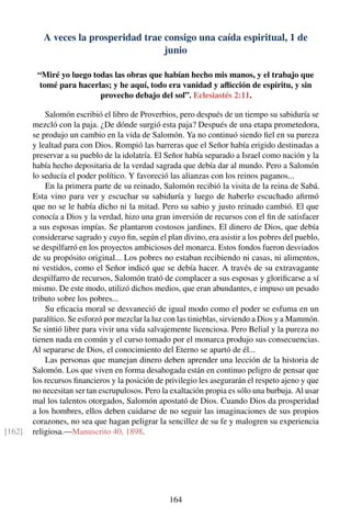 A veces la prosperidad trae consigo una caída espiritual, 1 de
junio
“Miré yo luego todas las obras que habían hecho mis manos, y el trabajo que
tomé para hacerlas; y he aquí, todo era vanidad y aﬂicción de espíritu, y sin
provecho debajo del sol”. Eclesiastés 2:11.
Salomón escribió el libro de Proverbios, pero después de un tiempo su sabiduría se
mezcló con la paja. ¿De dónde surgió esta paja? Después de una etapa prometedora,
se produjo un cambio en la vida de Salomón. Ya no continuó siendo ﬁel en su pureza
y lealtad para con Dios. Rompió las barreras que el Señor había erigido destinadas a
preservar a su pueblo de la idolatría. El Señor había separado a Israel como nación y la
había hecho depositaria de la verdad sagrada que debía dar al mundo. Pero a Salomón
lo seducía el poder político. Y favoreció las alianzas con los reinos paganos...
En la primera parte de su reinado, Salomón recibió la visita de la reina de Sabá.
Esta vino para ver y escuchar su sabiduría y luego de haberlo escuchado aﬁrmó
que no se le había dicho ni la mitad. Pero su sabio y justo reinado cambió. El que
conocía a Dios y la verdad, hizo una gran inversión de recursos con el ﬁn de satisfacer
a sus esposas impías. Se plantaron costosos jardines. El dinero de Dios, que debía
considerarse sagrado y cuyo ﬁn, según el plan divino, era asistir a los pobres del pueblo,
se despilfarró en los proyectos ambiciosos del monarca. Estos fondos fueron desviados
de su propósito original... Los pobres no estaban recibiendo ni casas, ni alimentos,
ni vestidos, como el Señor indicó que se debía hacer. A través de su extravagante
despilfarro de recursos, Salomón trató de complacer a sus esposas y gloriﬁcarse a sí
mismo. De este modo, utilizó dichos medios, que eran abundantes, e impuso un pesado
tributo sobre los pobres...
Su eﬁcacia moral se desvaneció de igual modo como el poder se esfuma en un
paralítico. Se esforzó por mezclar la luz con las tinieblas, sirviendo a Dios y a Mammón.
Se sintió libre para vivir una vida salvajemente licenciosa. Pero Belial y la pureza no
tienen nada en común y el curso tomado por el monarca produjo sus consecuencias.
Al separarse de Dios, el conocimiento del Eterno se apartó de él...
Las personas que manejan dinero deben aprender una lección de la historia de
Salomón. Los que viven en forma desahogada están en continuo peligro de pensar que
los recursos ﬁnancieros y la posición de privilegio les asegurarán el respeto ajeno y que
no necesitan ser tan escrupulosos. Pero la exaltación propia es sólo una burbuja. Al usar
mal los talentos otorgados, Salomón apostató de Dios. Cuando Dios da prosperidad
a los hombres, ellos deben cuidarse de no seguir las imaginaciones de sus propios
corazones, no sea que hagan peligrar la sencillez de su fe y malogren su experiencia
religiosa.—Manuscrito 40, 1898.[162]
164
 