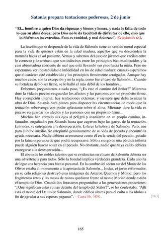 Satanás prepara tentaciones poderosas, 2 de junio
“El... hombre a quien Dios da riquezas y bienes y honra, y nada le falta de todo
lo que su alma desea; pero Dios no le da facultad de disfrutar de ello, sino que
lo disfrutan los extraños. Esto es vanidad, y mal doloroso”. Eclesiastés 6:2.
La lección que se desprende de la vida de Salomón tiene un sentido moral especial
para la vida de quienes están en la edad madura, aquellos que ya descienden la
montaña hacia el sol poniente. Vemos y sabemos del caso de jóvenes que vacilan entre
lo correcto y lo erróneo, que son indecisos entre los principios bien establecidos y la
casi abrumadora corriente de mal que está llevando sus pies hacia la ruina. Pero no
esperamos ver inestabilidad e inﬁdelidad en los de edad madura; cuando esperamos
que el carácter esté establecido y los principios ﬁrmemente arraigados. Aunque hay
muchos casos, son la excepción y no la regla, como fue el caso de Salomón... Cuando
su fortaleza debió ser ﬁrme, se lo halló el más débil de los hombres...
Debemos preguntarnos a cada paso, “¿Es este el camino del Señor?” Mientras
dure la vida es preciso resguardar los afectos y las pasiones con un propósito ﬁrme.
Hay corrupción interna; hay tentaciones externas; y siempre que deba avanzar la
obra de Dios, Satanás hará planes para disponer las circunstancias de modo que la
tentación sobrevenga con poder aplastante sobre el alma. Mientras dure la vida es
preciso resguardar los afectos y las pasiones con un propósito ﬁrme...
Muchos han cerrado sus ojos al peligro y avanzaron en su propio camino, in-
fatuados, engañados por Satanás hasta que cayeron bajo las garras de la tentación.
Entonces, se entregaron a la desesperación. Esta es la historia de Salomón. Pero, aun
para él hubo auxilio. Se arrepintió genuinamente de su vida de pecado y encontró la
ayuda necesaria. Nadie debiera aventurarse como él en la senda del pecado, guiado
por la fatua esperanza de que podrá recuperarse. Sólo a riesgo de una pérdida inﬁnita
puede alguien buscar solaz en el pecado. No obstante, nadie que haya caído debiera
entregarse a la desesperación...
El abuso de los nobles talentos que se evidencian en el caso de Salomón debiera ser
una advertencia para todos. Sólo la bondad implica verdadera grandeza. Cada uno ha
de legar una herencia para bien o para mal. En la cumbre del sector sur del Monte de los
Olivos estaba el monumento a la apostasía de Salomón... Josías, el joven reformador,
en su celo religioso destruyó esas imágenes de Astarot, Quemos y Moloc; pero los
fragmentos rotos y las masas de ruinas quedaron frente al monte Moriah donde estaba
el templo de Dios. Cuando los forasteros preguntaban a las generaciones posteriores:
“¿Qué signiﬁcan estas ruinas delante del templo del Señor?”, se les contestaba: “Allí
está el monte del Delito de Salomón, donde ediﬁcó altares para el culto a los ídolos a
ﬁn de agradar a sus esposas paganas”.—Carta 8b, 1891. [163]
165
 