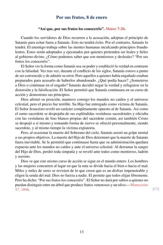Por sus frutos, 8 de enero
“Así que, por sus frutos los conoceréis”. Mateo 7:20.
Cuando los servidores de Dios recurren a la acusación, adoptan el principio de
Satanás para echar fuera a Satanás. Esto no tendrá éxito. Por el contrario, Satanás lo
tendrá. El enemigo trabaja sobre las mentes humanas inculcando principios fraudu-
lentos. Estos serán adoptados y ejecutados por quienes pretenden ser leales y ﬁeles
al gobierno divino. ¿Cómo podemos saber que son mentirosos y desleales? “Por sus
frutos los conoceréis”.
El Señor vio la forma como Satanás usa su poder y estableció la verdad en contraste
con la falsedad. Vez tras vez, durante el conﬂicto de los siglos, Satanás estuvo a punto
de ser convencido y de admitir su error. Pero aquellos a quienes había engañado estaban
preparados para acusarlo de haberlos abandonado. ¿Qué podía hacer? ¿Someterse
a Dios o continuar en el engaño? Satanás decidió negar la verdad y refugiarse en la
distorsión y la falsiﬁcación. El Señor permitió que Satanás continuara en su curso de
acción y demostrara sus principios.
Dios aﬁrmó su posición, mantuvo consigo los mundos no caídos y el universo
celestial, pero el precio fue terrible. Su Hijo fue entregado como víctima de Satanás.
El Señor Jesucristo reveló un carácter completamente opuesto al de Satanás. Así como
el sumo sacerdote se despojaba de sus espléndidas vestiduras sacerdotales y oﬁciaba
con las vestiduras de lino blanco propias del sacerdote común, así también Cristo
se despojó a sí mismo y tomando forma de siervo se ofreció personalmente, siendo
sacerdote, y al mismo tiempo la víctima expiatoria.
Pero, al ocasionar la muerte del Soberano del cielo, Satanás asestó un golpe mortal
a sus propios objetivos. La muerte del Hijo de Dios determinó que la muerte de Satanás
fuera inevitable. Se le permitió que continuase hasta que su administración quedara
expuesta ante los mundos no caídos y ante el universo celestial. Al derramar la sangre
del Hijo de Dios, perdió toda simpatía y se reveló ante todos como mentiroso, ladrón
y asesino.
Dios ve que este mismo curso de acción se sigue en el mundo entero. Los hombres
y las mujeres concurren al lugar en que la ruta se divide hacia el bien o hacia el mal.
Miles y miles de seres se revisten de lo que creen que es un disfraz impenetrable y
eligen la senda del mal. Dios no fuerza a nadie. El permite que todos elijan libremente.
Pero ha dicho: “Por sus frutos los conoceréis”. El Señor no dará por sabios a quienes no
puedan distinguir entre un árbol que produce frutos venenosos y un olivo.—Manuscrito
57, 1896. [17]
13
 