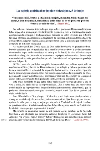 La euforia espiritual no impide el desánimo, 5 de junio
“Entonces envió Jezabel a Elías un mensajero, diciendo: Así me hagan los
dioses, y aun me añadan, si mañana a estas horas yo no he puesto tu persona
como la de uno de ellos”. 1 Reyes 19:2.
Por valiente, exitoso e intrépido que haya sido el pueblo de Dios en realizar una
labor especial, a menos que constantemente busquen a Dios y continúen teniendo
conﬁanza en la obra que él les ha conﬁado, perderán su valor. Después que el Señor
les haya otorgado una maravillosa revelación de su poder, estimulándolos a hacer la
obra de Dios, surgirán circunstancias que probarán su fe y a menos que confíen por
completo en el Señor, fracasarán.
Así ocurrió con Elías. Con la ayuda de Dios había derrotado a los profetas de Baal.
Pero se desanimó por los resultados de la manifestación de Dios. Bajo las amenazas
de una reina impía se desvanecieron su valor y su fe. Perdió de vista al Señor a cuyo
cuidado estaba y, sin que nadie se lo ordenara, huyó para salvar su vida. Estaba bajo
una terrible depresión, pues había esperado demasiado del milagro que se produjo
delante del pueblo.
Si Elías, sabiendo que había cumplido la voluntad divina, hubiera mantenido su
conﬁanza en Dios, y hecho de Dios su fuerza y su refugio y hubiese permanecido
ﬁrme e inamovible en la verdad, la impresión hecha sobre el rey y sobre el pueblo
habría producido una reforma. Elías fue puesto a prueba bajo la inspiración de Dios,
pero cuando los enviados trajeron el amenazador mensaje de Jezabel y se lo gritaron
en sus oídos, despertando de su profundo sueño, perdió su conﬁanza en Dios....
Este era el momento en que debía haber manifestado valor en el Señor y una fe
viva y activa. No debió huir de su responsabilidad. Dios le había dado una maravillosa
demostración de su poder con el propósito de indicarle que no lo abandonaría, que su
poder era plenamente suﬁciente para sostenerlo, pues él era el Dios de los poderes del
cielo y de la tierra.
Pero Elías olvidó a Dios y huyó... “Y él se fue por el desierto un día de camino, y
vino y se sentó debajo de un enebro; y deseando morirse, dijo: Basta ya, oh Jehová,
quítame la vida, pues no soy yo mejor que mis padres. Y echándose debajo del enebro,
se quedó dormido... Y volviendo el ángel de Jehová la segunda vez, lo tocó, diciendo:
Levántate, come, porque largo camino te resta”.
Mi corazón se conmueve dentro de mí cuando leo las palabras de la Sagrada
Escritura y veo el interés que la familia celestial despliega en los siervos ﬁeles del
Altísimo: “Se levantó, pues, y comió y bebió; y fortalecido con aquella comida caminó
cuarenta días y cuarenta noches hasta Horeb, el monte de Dios”.—Carta 62, 1900.[166]
168
 