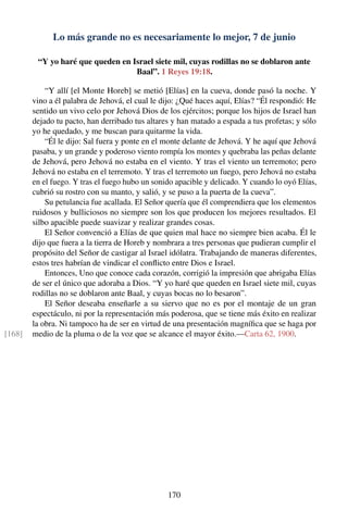 Lo más grande no es necesariamente lo mejor, 7 de junio
“Y yo haré que queden en Israel siete mil, cuyas rodillas no se doblaron ante
Baal”. 1 Reyes 19:18.
“Y allí [el Monte Horeb] se metió [Elías] en la cueva, donde pasó la noche. Y
vino a él palabra de Jehová, el cual le dijo: ¿Qué haces aquí, Elías? “Él respondió: He
sentido un vivo celo por Jehová Dios de los ejércitos; porque los hijos de Israel han
dejado tu pacto, han derribado tus altares y han matado a espada a tus profetas; y sólo
yo he quedado, y me buscan para quitarme la vida.
“Él le dijo: Sal fuera y ponte en el monte delante de Jehová. Y he aquí que Jehová
pasaba, y un grande y poderoso viento rompía los montes y quebraba las peñas delante
de Jehová, pero Jehová no estaba en el viento. Y tras el viento un terremoto; pero
Jehová no estaba en el terremoto. Y tras el terremoto un fuego, pero Jehová no estaba
en el fuego. Y tras el fuego hubo un sonido apacible y delicado. Y cuando lo oyó Elías,
cubrió su rostro con su manto, y salió, y se puso a la puerta de la cueva”.
Su petulancia fue acallada. El Señor quería que él comprendiera que los elementos
ruidosos y bulliciosos no siempre son los que producen los mejores resultados. El
silbo apacible puede suavizar y realizar grandes cosas.
El Señor convenció a Elías de que quien mal hace no siempre bien acaba. Él le
dijo que fuera a la tierra de Horeb y nombrara a tres personas que pudieran cumplir el
propósito del Señor de castigar al Israel idólatra. Trabajando de maneras diferentes,
estos tres habrían de vindicar el conﬂicto entre Dios e Israel.
Entonces, Uno que conoce cada corazón, corrigió la impresión que abrigaba Elías
de ser el único que adoraba a Dios. “Y yo haré que queden en Israel siete mil, cuyas
rodillas no se doblaron ante Baal, y cuyas bocas no lo besaron”.
El Señor deseaba enseñarle a su siervo que no es por el montaje de un gran
espectáculo, ni por la representación más poderosa, que se tiene más éxito en realizar
la obra. Ni tampoco ha de ser en virtud de una presentación magníﬁca que se haga por
medio de la pluma o de la voz que se alcance el mayor éxito.—Carta 62, 1900.[168]
170
 