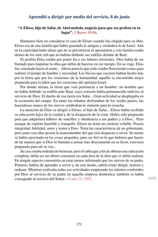 Aprendió a dirigir por medio del servicio, 8 de junio
“A Eliseo, hijo de Safat, de Abel-mehola, ungirás para que sea profeta en tu
lugar”. 1 Reyes 19:16.
Haríamos bien en considerar el caso de Eliseo cuando fue elegido para su obra.
Eliseo era de una familia que había guardado la antigua y verdadera fe de Israel. Aún
en la cautividad hubo almas que no se pervirtieron ni apostataron y esta familia estaba
dentro de los siete mil que no habían doblado sus rodillas delante de Baal.
El profeta Elías estaba por poner ﬁn a sus labores terrenales. Otro había de ser
llamado para impulsar la obra que debía de hacerse en ese tiempo. En su viaje, Elías
fue orientado hacia el norte... Ahora parecía que todo estaba ﬂoreciendo como para
redimir el tiempo de hambre y necesidad. Las lluvias que cayeron habían hecho más
por la tierra que por los corazones de la humanidad, aquélla se encontraba mejor
preparada para la labor que los corazones del apóstata Israel.
Por donde mirara, la tierra que veía pertenecía a un hombre: un hombre que
no había doblado su rodilla ante Baal, cuyo corazón había permanecido indiviso al
servicio de Dios. El dueño de esa tierra era Safat... Gran actividad se desplegaba en
la economía del campo. En tanto los rebaños disfrutaban de los verdes pastos, las
hacendosas manos de los siervos sembraban la simiente para la cosecha.
La atención de Elías se dirigió a Eliseo, el hijo de Safat... Eliseo había recibido
su educación lejos de la ciudad y de la disipación de la corte. Había sido preparado
para que adquiriera hábitos de sencillez y obediencia a sus padres y a Dios... Pero
aunque de espíritu humilde y tranquilo. Eliseo no tenía un carácter voluble. Poseía
integridad, ﬁdelidad, amor y temor a Dios. Tenía las características de un gobernante,
pero junto con ellas poseía la mansedumbre del que está dispuesto a servir. Su mente
se había ejercitado en las cosas pequeñas, para ser ﬁel en lo que hubiera que hacer;
de tal manera que si Dios lo llamaba a actuar más directamente en su favor, estuviera
preparado para oír su voz...
Su casa estaba rodeada de bienestar, pero él sabía que a ﬁn de obtener una educación
completa, debía ser un obrero constante en cada área de la obra que se debía realizar.
En ningún aspecto consentiría en estar menos informado que los siervos de su padre.
Primero, habría de aprender a servir y, de este modo, sabría cómo dirigir, instruir y
ordenar. Mientras realizaba todas sus actividades empleando los talentos conferidos
por Dios al servicio de su padre en aquella empresa doméstica, también se había
consagrado al servicio del Señor.—Carta 12, 1897. [169]
171
 