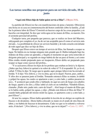 Las tareas sencillas nos preparan para un servicio elevado, 10 de
junio
“Aquí está Eliseo hijo de Safat quien servía a Elías”. 2 Reyes 3:11.
La partida [de Eliseo] no fue con manifestaciones de pena y lamento. Ofrecieron
una ﬁesta en su casa en conmemoración del honor conferido sobre la familia. ¿Cuál
fue la primera labor de Eliseo? Consistió en hacerse cargo de las cosas pequeñas y en
hacerlas con integridad. Se dice que vertía agua en las manos de Elías, su maestro. Era
el asistente personal del profeta.
Cualquier tarea, por pequeña que parezca, que se realice en favor del Maestro,
subyugando por completo el yo, ha de ser tan aceptable para él como el servicio más
elevado... La posibilidad de ofrecer un servicio humilde y de todo corazón está delante
de todo aquel que dice ser hijo de Dios.
Después que Eliseo estuvo un tiempo al servicio de Elías, fue llamado a ocupar su
lugar. No habría en ese tiempo ninguno más grande que él. Había trabajado bajo las
órdenes de Elías como un aprendiz, y llegaba el momento en que sería removido el
dirigente principal y su segundo en rango habría de dar un paso al frente y así como
Elías estaba siendo preparado para ser traspuesto, Eliseo debía ser preparado para
ocupar su lugar como sucesor del profeta...
“Y se acercaron a Eliseo los hijos de los profetas que estaban en Jericó y le dijeron:
¿Sabes que hoy Jehová te quitará a tu señor de sobre ti? Y él respondió: Sí, yo lo sé,
callad. Y Elías le dijo: Te ruego que te quedes aquí, porque Jehová me ha enviado al
Jordán. Y él dijo: Vive Jehová, y vive tu alma, que no te dejaré. Fueron, pues, ambos...
Y ellos dos se pararon junto al Jordán. Tomando entonces Elías su manto, lo dobló
y golpeó las aguas, las cuales se apartaron a uno y a otro lado, y ambos pasaron en
seco... Y aconteció que yendo ellos y hablando, he aquí un carro de fuego con caballos
de fuego, apartó a los dos; y Elías subió al cielo en un torbellino. Viéndolo Eliseo,
clamaba: ¡Padre mío, padre mío, carro de Israel!... Alzó luego el manto de Elías que
se le había caído, golpeó las aguas, y dijo: ¿Dónde está Jehová el Dios de Elías? Y
cuando hubo golpeado del mismo modo las aguas, se apartaron a uno y a otro lado, y
pasó Eliseo”...
Al arar los campos, Eliseo había aprendido la lección de no abrigar un espíritu de
fracaso o de desánimo. Ahora había colocado su mano en el arado de otra línea de
labor, y no habría de fracasar ni desanimarse. Cada vez que se lo exhortó a volverse
atrás, él declaró: “¡Vive Jehová, y vive tu alma, que no te dejaré!”—Carta 12, 1897. [171]
173
 