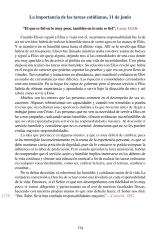 La importancia de las tareas cotidianas, 11 de junio
“El que es ﬁel en lo muy poco, también en lo más es ﬁel”. Lucas 16:10.
Cuando Eliseo siguió a Elías y viajó con él, su primera responsabilidad fue la de
ser un servidor; habría de realizar la humilde tarea de verter agua en las manos de Elías.
Y se mantuvo en su humilde tarea hasta el último viaje. Allí se le reveló que Elías
habría de ser traspuesto. Eliseo fue llamado mientras araba con doce yuntas de bueyes
y siguió a Elías sin queja alguna, dejando tras sí las comodidades de una casa donde
era muy querido a ﬁn de asistir al profeta en una vida de incertidumbre. Con plena
disposición realizó las tareas más humildes. Su relación con Elías reveló que había
en él rasgos de carácter que podrían soportar las pruebas y que era un joven lleno de
virtudes. Tuvo pruebas y tentaciones en abundancia, pero manifestó conﬁanza en Dios
en medio de circunstancias muy difíciles. Las riquezas y comodidades circundantes
eran una tentación. En su hogar fue capaz de gobernar, pero al prestar servicio a Elías
habría de obtener experiencia y aprendería a servir bajo la dirección de otro y así
sabría cómo servir a Dios.
Muchos son los errores que las personas cometen en el desempeño de sus vo-
caciones. Algunas sobreestiman sus capacidades y cuando son sometidas a prueba
revelan que necesitarían una experiencia distinta a la que tuvieron antes de llegar a
trabajar junto con Cristo. Las personas que no ven su necesidad de servir a Dios en
las cosas pequeñas, realizando tareas humildes, ofrecen evidencias inconfundibles de
que no están capacitadas para servir en las responsabilidades mayores. Al descuidar el
servicio humilde y considerar que no es esencial, demuestran que no se les pueden
conﬁar mayores responsabilidades.
La idea que prevalece en algunas mentes, y que es muy difícil de cambiar, pues
se ha entretejido inconscientemente en la trama de la experiencia personal, es que se
debe mantener cierta posición de dignidad, pues de lo contrario se podría estropear la
inﬂuencia en la labor de predicación. Pero cuando aprendan la tarea ministerial, habrán
de comprender que el servicio activo y humilde implica interesarse en los deberes de
la vida cotidiana y obtener una educación esencial a ﬁn de realizar las tareas ordinarias
en cualquier vocación humilde, como ser, cultivar la tierra, arar el terreno, sembrar o
cosechar...
No se deben descuidar, ni subestimar las humildes y cotidianas tareas de la vida. La
verdadera conversión a Dios ha de actuar como una levadura en cada responsabilidad
de la vida. Entonces, si el Señor ve que nos desempeñamos con ﬁdelidad en lo muy
poco, si somos diligentes y perseverantes en el uso de nuestras facultades físicas,
haciendo con nuestras propias manos lo que otro debería hacer, el Señor nos dirá:
“Ven. Sube. Se te han conﬁado responsabilidades mayores”.—Carta 64, 1897.[172]
174
 