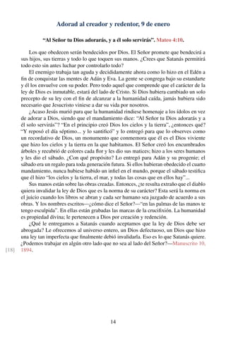Adorad al creador y redentor, 9 de enero
“Al Señor tu Dios adorarás, y a él solo servirás”. Mateo 4:10.
Los que obedecen serán bendecidos por Dios. El Señor promete que bendecirá a
sus hijos, sus tierras y todo lo que toquen sus manos. ¿Crees que Satanás permitirá
todo esto sin antes luchar por controlarlo todo?
El enemigo trabaja tan aguda y decididamente ahora como lo hizo en el Edén a
ﬁn de conquistar las mentes de Adán y Eva. La gente se congrega bajo su estandarte
y él los envuelve con su poder. Pero todo aquel que comprende que el carácter de la
ley de Dios es inmutable, estará del lado de Cristo. Si Dios hubiera cambiado un solo
precepto de su ley con el ﬁn de alcanzar a la humanidad caída, jamás hubiera sido
necesario que Jesucristo viniese a dar su vida por nosotros.
¿Acaso Jesús murió para que la humanidad rindiese homenaje a los ídolos en vez
de adorar a Dios, siendo que el mandamiento dice: “Al Señor tu Dios adorarás y a
él solo servirás”? “En el principio creó Dios los cielos y la tierra”, ¿entonces qué?
“Y reposó el día séptimo... y lo santiﬁcó” y lo entregó para que lo observes como
un recordativo de Dios, un monumento que conmemora que él es el Dios viviente
que hizo los cielos y la tierra en la que habitamos. El Señor creó los encumbrados
árboles y recubrió de colores cada ﬂor y les dio sus matices; hizo a los seres humanos
y les dio el sábado. ¿Con qué propósito? Lo entregó para Adán y su progenie; el
sábado era un regalo para toda generación futura. Si ellos hubieran obedecido el cuarto
mandamiento, nunca hubiese habido un inﬁel en el mundo, porque el sábado testiﬁca
que él hizo “los cielos y la tierra, el mar, y todas las cosas que en ellos hay”...
Sus manos están sobre las obras creadas. Entonces, ¿te resulta extraño que el diablo
quiera invalidar la ley de Dios que es la norma de su carácter? Esta será la norma en
el juicio cuando los libros se abran y cada ser humano sea juzgado de acuerdo a sus
obras. Y los nombres escritos—¿cómo dice el Señor?—“en las palmas de las manos te
tengo esculpida”. En ellas están grabadas las marcas de la cruciﬁxión. La humanidad
es propiedad divina; le pertenecen a Dios por creación y redención.
¿Qué le entregamos a Satanás cuando aceptamos que la ley de Dios debe ser
abrogada? Le ofrecemos al universo entero, un Dios defectuoso, un Dios que hizo
una ley tan imperfecta que ﬁnalmente debió invalidarla. Eso es lo que Satanás quiere.
¿Podemos trabajar en algún otro lado que no sea al lado del Señor?—Manuscrito 10,
1894.[18]
14
 