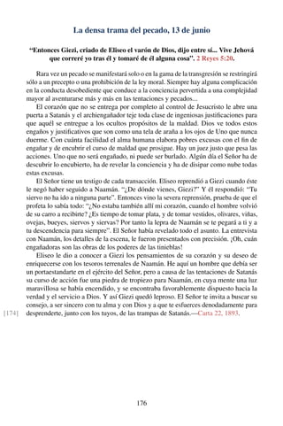 La densa trama del pecado, 13 de junio
“Entonces Giezi, criado de Eliseo el varón de Dios, dijo entre sí... Vive Jehová
que correré yo tras él y tomaré de él alguna cosa”. 2 Reyes 5:20.
Rara vez un pecado se manifestará solo o en la gama de la transgresión se restringirá
sólo a un precepto o una prohibición de la ley moral. Siempre hay alguna complicación
en la conducta desobediente que conduce a la conciencia pervertida a una complejidad
mayor al aventurarse más y más en las tentaciones y pecados...
El corazón que no se entrega por completo al control de Jesucristo le abre una
puerta a Satanás y el archiengañador teje toda clase de ingeniosas justiﬁcaciones para
que aquél se entregue a los ocultos propósitos de la maldad. Dios ve todos estos
engaños y justiﬁcativos que son como una tela de araña a los ojos de Uno que nunca
duerme. Con cuánta facilidad el alma humana elabora pobres excusas con el ﬁn de
engañar y de encubrir el curso de maldad que prosigue. Hay un juez justo que pesa las
acciones. Uno que no será engañado, ni puede ser burlado. Algún día el Señor ha de
descubrir lo encubierto, ha de revelar la conciencia y ha de disipar como nube todas
estas excusas.
El Señor tiene un testigo de cada transacción. Eliseo reprendió a Giezi cuando éste
le negó haber seguido a Naamán. “¿De dónde vienes, Giezi?” Y él respondió: “Tu
siervo no ha ido a ninguna parte”. Entonces vino la severa reprensión, prueba de que el
profeta lo sabía todo: “¿No estaba también allí mi corazón, cuando el hombre volvió
de su carro a recibirte? ¿Es tiempo de tomar plata, y de tomar vestidos, olivares, viñas,
ovejas, bueyes, siervos y siervas? Por tanto la lepra de Naamán se te pegará a ti y a
tu descendencia para siempre”. El Señor había revelado todo el asunto. La entrevista
con Naamán, los detalles de la escena, le fueron presentados con precisión. ¡Oh, cuán
engañadoras son las obras de los poderes de las tinieblas!
Eliseo le dio a conocer a Giezi los pensamientos de su corazón y su deseo de
enriquecerse con los tesoros terrenales de Naamán. He aquí un hombre que debía ser
un portaestandarte en el ejército del Señor, pero a causa de las tentaciones de Satanás
su curso de acción fue una piedra de tropiezo para Naamán, en cuya mente una luz
maravillosa se había encendido, y se encontraba favorablemente dispuesto hacia la
verdad y el servicio a Dios. Y así Giezi quedó leproso. El Señor te invita a buscar su
consejo, a ser sincero con tu alma y con Dios y a que te esfuerces denodadamente para
desprenderte, junto con los tuyos, de las trampas de Satanás.—Carta 22, 1893.[174]
176
 
