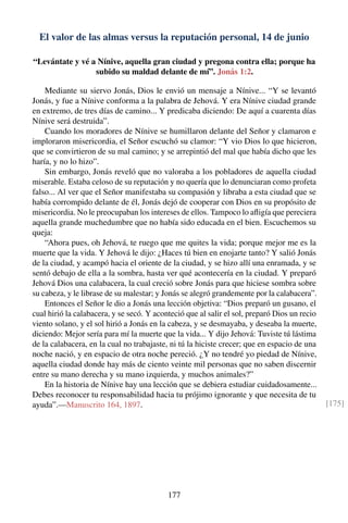 El valor de las almas versus la reputación personal, 14 de junio
“Levántate y vé a Nínive, aquella gran ciudad y pregona contra ella; porque ha
subido su maldad delante de mí”. Jonás 1:2.
Mediante su siervo Jonás, Dios le envió un mensaje a Nínive... “Y se levantó
Jonás, y fue a Nínive conforma a la palabra de Jehová. Y era Nínive ciudad grande
en extremo, de tres días de camino... Y predicaba diciendo: De aquí a cuarenta días
Nínive será destruida”.
Cuando los moradores de Nínive se humillaron delante del Señor y clamaron e
imploraron misericordia, el Señor escuchó su clamor: “Y vio Dios lo que hicieron,
que se convirtieron de su mal camino; y se arrepintió del mal que había dicho que les
haría, y no lo hizo”.
Sin embargo, Jonás reveló que no valoraba a los pobladores de aquella ciudad
miserable. Estaba celoso de su reputación y no quería que lo denunciaran como profeta
falso... Al ver que el Señor manifestaba su compasión y libraba a esta ciudad que se
había corrompido delante de él, Jonás dejó de cooperar con Dios en su propósito de
misericordia. No le preocupaban los intereses de ellos. Tampoco lo aﬂigía que pereciera
aquella grande muchedumbre que no había sido educada en el bien. Escuchemos su
queja:
“Ahora pues, oh Jehová, te ruego que me quites la vida; porque mejor me es la
muerte que la vida. Y Jehová le dijo: ¿Haces tú bien en enojarte tanto? Y salió Jonás
de la ciudad, y acampó hacia el oriente de la ciudad, y se hizo allí una enramada, y se
sentó debajo de ella a la sombra, hasta ver qué acontecería en la ciudad. Y preparó
Jehová Dios una calabacera, la cual creció sobre Jonás para que hiciese sombra sobre
su cabeza, y le librase de su malestar; y Jonás se alegró grandemente por la calabacera”.
Entonces el Señor le dio a Jonás una lección objetiva: “Dios preparó un gusano, el
cual hirió la calabacera, y se secó. Y aconteció que al salir el sol, preparó Dios un recio
viento solano, y el sol hirió a Jonás en la cabeza, y se desmayaba, y deseaba la muerte,
diciendo: Mejor sería para mí la muerte que la vida... Y dijo Jehová: Tuviste tú lástima
de la calabacera, en la cual no trabajaste, ni tú la hiciste crecer; que en espacio de una
noche nació, y en espacio de otra noche pereció. ¿Y no tendré yo piedad de Nínive,
aquella ciudad donde hay más de ciento veinte mil personas que no saben discernir
entre su mano derecha y su mano izquierda, y muchos animales?”
En la historia de Nínive hay una lección que se debiera estudiar cuidadosamente...
Debes reconocer tu responsabilidad hacia tu prójimo ignorante y que necesita de tu
ayuda”.—Manuscrito 164, 1897. [175]
177
 