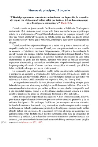 Firmeza de principios, 15 de junio
“Y Daniel propuso en su corazón no contaminarse con la porción de la comida
del rey, ni con el vino que él bebía; pidió, por tanto, al jefe de los eunucos que
no se le obligase a contaminarse”. Daniel 1:8.
Daniel era sólo un joven cuando fue llevado cautivo a Babilonia. Tenía aproxi-
madamente 15 ó 16 años de edad, porque se lo llama muchacho, lo que signiﬁca que
estaba en la adolescencia. ¿Por qué Daniel rehusó comer de la propia mesa del rey?
¿Por qué rehusó aceptar el vino como su bebida, siendo que había sido puesto ante él
por mandato del rey? Sabía que si bebía vino, éste llegaría a gustarle y podría preferirlo
al agua.
Daniel pudo haber argumentado que en la mesa real y ante el mandato del rey,
no podía conducirse de otra manera. Pero él y sus compañeros tuvieron una reunión
de consulta ... Estudiaron este tema diligentemente, y llegaron a la conclusión de
que el vino era una trampa. Estaban familiarizados con la historia de Nadab y Abiú,
que conocían por los pergaminos. En aquellos hombres el consumo de vino había
incrementado su gusto por esa bebida. Bebieron vino antes de realizar el servicio
sagrado en el santuario, y sus sentidos se embotaron. No pudieron distinguir entre el
fuego sagrado y el común. Con sus cerebros entorpecidos hicieron lo que el Señor
había prohibido a los que servían en el oﬁcio santo...
La instrucción que se había dado al pueblo había sido atesorada cuidadosamente
y compuesta en cánticos y enseñada a los niños, para que por medio del canto se
familiarizaran con las verdades. Daniel y sus compañeros habían sido educados con
referencia a Nadab y Abiú y también con respecto a Abel, Set, Enoc y Noé...
Una segunda consideración de estos jóvenes cautivos era que el rey siempre pedía
la bendición por estos alimentos y se dirigía a sus ídolos como deidades... Este acto, de
acuerdo con las instrucciones que habían recibido, involucraba la consagración total
a una divinidad pagana. Daniel y los tres jóvenes dedujeron que sentarse a la mesa
donde se practicase tal grado de idolatría era deshonrar al Dios del cielo...
Había muchas cosas implícitas en esta decisión. A ellos se los consideraba esclavos,
pero fueron especialmente favorecidos por causa de su atractiva presencia y de su
evidente inteligencia. Sin embargo, decidieron que cualquiera de estas actitudes,
incluso la de sentarse a la mesa del rey y comer de su vianda o aceptar su vino, aunque
no hubieren de beberlo, sería una negación de su fe religiosa... Aunque no lo habían
elegido debían ser singulares, de lo contrario correrían el riesgo de corromper sus
caminos en las cortes de Babilonia y esto los expondría a toda clase de tentaciones en
las comidas y bebidas. Las inﬂuencias corruptoras ﬁnalmente derribarían todas sus
defensas, y de este modo deshonrarían el nombre de Dios y estropearían sus propios
caracteres.—Manuscrito 122, 1897.[176]
178
 