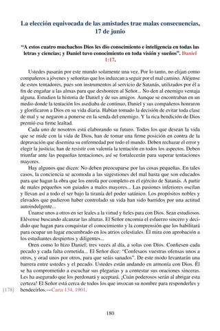 La elección equivocada de las amistades trae malas consecuencias,
17 de junio
“A estos cuatro muchachos Dios les dio conocimiento e inteligencia en todas las
letras y ciencias; y Daniel tuvo conocimiento en toda visión y sueños”. Daniel
1:17.
Ustedes pasarán por este mundo solamente una vez. Por lo tanto, no elijan como
compañeros a jóvenes y señoritas que los induzcan a seguir por el mal camino. Aléjense
de estos tentadores, pues son instrumentos al servicio de Satanás, utilizados por él a
ﬁn de engañar a las almas para que deshonren al Señor... No den al enemigo ventaja
alguna. Estudien la historia de Daniel y de sus amigos. Aunque se encontraban en un
medio donde la tentación los asediaba de continuo, Daniel y sus compañeros honraron
y gloriﬁcaron a Dios en su vida diaria. Habían tomado la decisión de evitar toda clase
de mal y se negaron a ponerse en la senda del enemigo. Y la rica bendición de Dios
premió esa ﬁrme lealtad.
Cada uno de nosotros está elaborando su futuro. Todos los que desean la vida
que se mide con la vida de Dios, han de tomar una ﬁrme posición en contra de la
depravación que disemina su enfermedad por todo el mundo. Deben rechazar el error y
elegir la justicia; han de resistir con valentía la tentación en todos los aspectos. Deben
triunfar ante las pequeñas tentaciones, así se fortalecerán para superar tentaciones
mayores.
Hay algunos que dicen: No deben preocuparse por las cosas pequeñas. En tales
casos, la conciencia se acomoda a las sugestiones del mal hasta que son educados
para que hagan la obra que los enrola por completo en el ejército de Satanás. A partir
de males pequeños son guiados a males mayores... Las pasiones inferiores oscilan
y llevan así a todo el ser bajo la tiranía del poder satánico. Los propósitos nobles y
elevados que pudieron haber controlado su vida han sido barridos por una actitud
autoindulgente...
Únanse unos a otros en ser leales a la virtud y ﬁeles para con Dios. Sean estudiosos.
Elévense buscando alcanzar las alturas. El Señor encomia el esfuerzo sincero y deci-
dido que hagan para conquistar el conocimiento y la comprensión que los habilitará
para ocupar un lugar encumbrado en los atrios celestiales. Él mira con aprobación a
los estudiantes despiertos y diligentes...
Oren como lo hizo Daniel; tres veces al día, a solas con Dios. Conﬁesen cada
pecado y cada falta cometida... El Señor dice: “Confesaos vuestras ofensas unos a
otros, y orad unos por otros, para que seáis sanados”. De este modo levantarán una
barrera entre ustedes y el pecado. Ustedes están andando en armonía con Dios. Él
se ha comprometido a escuchar sus plegarias y a contestar sus oraciones sinceras.
Les ha asegurado que los perdonará y aceptará. ¡Cuán poderosos serán al abrigar esta
certeza! El Señor está cerca de todos los que invocan su nombre para responderles y
bendecirlos.—Carta 134, 1901.[178]
180
 