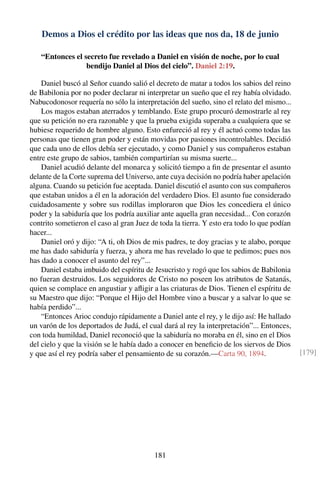 Demos a Dios el crédito por las ideas que nos da, 18 de junio
“Entonces el secreto fue revelado a Daniel en visión de noche, por lo cual
bendijo Daniel al Dios del cielo”. Daniel 2:19.
Daniel buscó al Señor cuando salió el decreto de matar a todos los sabios del reino
de Babilonia por no poder declarar ni interpretar un sueño que el rey había olvidado.
Nabucodonosor requería no sólo la interpretación del sueño, sino el relato del mismo...
Los magos estaban aterrados y temblando. Este grupo procuró demostrarle al rey
que su petición no era razonable y que la prueba exigida superaba a cualquiera que se
hubiese requerido de hombre alguno. Esto enfureció al rey y él actuó como todas las
personas que tienen gran poder y están movidas por pasiones incontrolables. Decidió
que cada uno de ellos debía ser ejecutado, y como Daniel y sus compañeros estaban
entre este grupo de sabios, también compartirían su misma suerte...
Daniel acudió delante del monarca y solicitó tiempo a ﬁn de presentar el asunto
delante de la Corte suprema del Universo, ante cuya decisión no podría haber apelación
alguna. Cuando su petición fue aceptada. Daniel discutió el asunto con sus compañeros
que estaban unidos a él en la adoración del verdadero Dios. El asunto fue considerado
cuidadosamente y sobre sus rodillas imploraron que Dios les concediera el único
poder y la sabiduría que los podría auxiliar ante aquella gran necesidad... Con corazón
contrito sometieron el caso al gran Juez de toda la tierra. Y esto era todo lo que podían
hacer...
Daniel oró y dijo: “A ti, oh Dios de mis padres, te doy gracias y te alabo, porque
me has dado sabiduría y fuerza, y ahora me has revelado lo que te pedimos; pues nos
has dado a conocer el asunto del rey”...
Daniel estaba imbuido del espíritu de Jesucristo y rogó que los sabios de Babilonia
no fueran destruidos. Los seguidores de Cristo no poseen los atributos de Satanás,
quien se complace en angustiar y aﬂigir a las criaturas de Dios. Tienen el espíritu de
su Maestro que dijo: “Porque el Hijo del Hombre vino a buscar y a salvar lo que se
había perdido”...
“Entonces Arioc condujo rápidamente a Daniel ante el rey, y le dijo así: He hallado
un varón de los deportados de Judá, el cual dará al rey la interpretación”... Entonces,
con toda humildad, Daniel reconoció que la sabiduría no moraba en él, sino en el Dios
del cielo y que la visión se le había dado a conocer en beneﬁcio de los siervos de Dios
y que así el rey podría saber el pensamiento de su corazón.—Carta 90, 1894. [179]
181
 