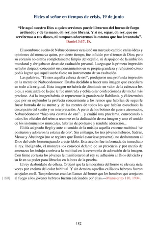 Fieles al señor en tiempos de crisis, 19 de junio
“He aquí nuestro Dios a quien servimos puede librarnos del horno de fuego
ardiendo; y de tu mano, oh rey, nos librará. Y si no, sepas, oh rey, que no
serviremos a tus dioses, ni tampoco adoraremos la estatua que has levantado”.
Daniel 3:17, 18.
El asombroso sueño de Nabucodonosor ocasionó un marcado cambio en las ideas y
opiniones del monarca quien, por cierto tiempo, fue inﬂuido por el temor de Dios; pero
su corazón no estaba completamente limpio del orgullo, ni despojado de la ambición
mundanal y abrigaba un deseo de exaltación personal. Luego que la primera impresión
se hubo disipado concentró sus pensamientos en su propia grandeza y reﬂexionó cómo
podía lograr que aquel sueño fuese un instrumento de su exaltación.
Las palabras, “Tú eres aquella cabeza de oro”, produjeron una profunda impresión
en la mente de Nabucodonosor. Estaba decidido a hacer una imagen que excediera
en todo a la original. Esta imagen no habría de disminuir en valor de la cabeza a los
pies, a semejanza de la que le fue mostrada y debía estar confeccionada del metal más
precioso. Así la imagen habría de representar la grandeza de Babilonia, y él determinó
que por su esplendor la profecía concerniente a los reinos que habrían de seguirle
fuese borrada de su mente y de las mentes de todos los que habían escuchado la
descripción del sueño y su interpretación. A partir de los botines de guerra atesorados,
Nabucodonosor “hizo una estatua de oro”... y emitió una proclama, convocando a
todos los oﬁciales del reino a reunirse en la dedicación de esa imagen y ante el sonido
de los instrumentos musicales, habrían de postrarse y rendirle adoración...
El día asignado llegó y ante el sonido de la música aquella enorme multitud “se
postraron y adoraron la estatua de oro”. Sin embargo, los tres jóvenes hebreos, Sadrac,
Mesac y Abednego (no se registra que Daniel estuviese presente), no deshonraron al
Dios del cielo homenajeando a este ídolo. Esta acción fue informada de inmediato
al rey. Indignado, el monarca los convocó delante de su presencia y por medio de
amenazas los indujo a unirse a la multitud en la ceremonia de adoración de la imagen.
Con ﬁrme cortesía los jóvenes le manifestaron al rey su adhesión al Dios del cielo y
su fe en su poder para librarlos en la hora de la prueba.
El rey desbordaba de cólera. Ordenó que la temperatura del horno se elevara siete
veces por encima del calor habitual. Y sin demora aquellos exiliados hebreos fueron
arrojados en él. Tan poderosas eran las llamas del horno que los hombres que arrojaron
al fuego a los jóvenes hebreos fueron calcinados por ellas.—Manuscrito 110, 1904.[180]
182
 