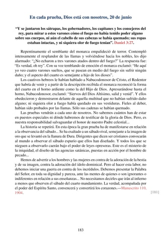 En cada prueba, Dios está con nosotros, 20 de junio
“Y se juntaron los sátrapas, los gobernadores, los capitanes y los consejeros del
rey, para mirar a estos varones cómo el fuego no había tenido poder alguno
sobre sus cuerpos, ni aún el cabello de sus cabezas se había quemado; sus ropas
estaban intactas, y ni siquiera olor de fuego tenían”. Daniel 3:27.
Repentinamente el semblante del monarca empalideció de terror. Contempló
intensamente el resplandor de las llamas y volviéndose hacia los nobles, les dijo
alarmado: “¿No echaron a tres varones atados dentro del fuego?” La respuesta fue:
“Es verdad, oh rey”. Con su voz temblando de emoción el monarca exclamó: “He aquí
yo veo cuatro varones sueltos, que se pasean en medio del fuego sin sufrir ningún
daño; y el aspecto del cuarto es semejante a hijo de los dioses”.
Los cautivos hebreos le habían hablado a Nabucodonosor de Cristo, el Redentor
que habría de venir y a partir de la descripción recibida el monarca reconoció la forma
del cuarto en el horno ardiente como la del Hijo de Dios. Apresurándose hasta el
horno, Nabucodonosor, exclamó: “Siervos del Dios Altísimo, salid y venid”. Y ellos
obedecieron y demostraron delante de aquella multitud que no habían sufrido daño
alguno; ni siquiera olor a fuego había quedado en sus vestiduras. Fieles al deber,
habían sido probados por las llamas. Sólo sus cadenas se habían quemado.
Las pruebas vendrán a cada uno de nosotros. No sabemos cuántos han de estar
en puestos especiales ni dónde habremos de testiﬁcar de la gloria de Dios. Pero, es
nuestra responsabilidad salvaguardar el honor de nuestro Padre celestial...
La historia se repetirá. En esta época la gran prueba ha de manifestarse en relación
a la observancia del sábado... Se ha exaltado a un sábado rival, semejante a la imagen de
oro que se levantó en la llanura de Dura. Dirigentes que dicen ser cristianos convocarán
al mundo a observar el sábado espurio que ellos han diseñado. Y todos los que se
nieguen a observarlo caerán bajo el poder de leyes opresoras. Este es el misterio de
la iniquidad, el diseño de las agencias satánicas, puestas en acción por el hombre de
pecado...
Hemos de advertir a los hombres y las mujeres en contra de la adoración de la bestia
y de su imagen, contra la adoración del ídolo dominical. Pero al hacer esta labor, no
debemos iniciar una guerra en contra de los incrédulos. Debemos presentar la Palabra
del Señor, en toda su dignidad y pureza, ante las mentes de quienes o son ignorantes o
indiferentes en relación a sus enseñanzas... No necesitamos decirles que irán al inﬁerno
a menos que observen el sábado del cuarto mandamiento. La verdad, acompañada por
el poder del Espíritu Santo, convencerá y convertirá los corazones.—Manuscrito 110,
1904. [181]
183
 