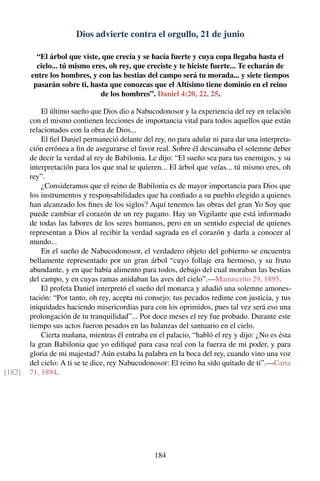 Dios advierte contra el orgullo, 21 de junio
“El árbol que viste, que crecía y se hacía fuerte y cuya copa llegaba hasta el
cielo... tú mismo eres, oh rey, que creciste y te hiciste fuerte... Te echarán de
entre los hombres, y con las bestias del campo será tu morada... y siete tiempos
pasarán sobre ti, hasta que conozcas que el Altísimo tiene dominio en el reino
de los hombres”. Daniel 4:20, 22, 25.
El último sueño que Dios dio a Nabucodonosor y la experiencia del rey en relación
con el mismo contienen lecciones de importancia vital para todos aquellos que están
relacionados con la obra de Dios...
El ﬁel Daniel permaneció delante del rey, no para adular ni para dar una interpreta-
ción errónea a ﬁn de asegurarse el favor real. Sobre él descansaba el solemne deber
de decir la verdad al rey de Babilonia. Le dijo: “El sueño sea para tus enemigos, y su
interpretación para los que mal te quieren... El árbol que veías... tú mismo eres, oh
rey”.
¿Consideramos que el reino de Babilonia es de mayor importancia para Dios que
los instrumentos y responsabilidades que ha conﬁado a su pueblo elegido a quienes
han alcanzado los ﬁnes de los siglos? Aquí tenemos las obras del gran Yo Soy que
puede cambiar el corazón de un rey pagano. Hay un Vigilante que está informado
de todas las labores de los seres humanos, pero en un sentido especial de quienes
representan a Dios al recibir la verdad sagrada en el corazón y darla a conocer al
mundo...
En el sueño de Nabucodonosor, el verdadero objeto del gobierno se encuentra
bellamente representado por un gran árbol “cuyo follaje era hermoso, y su fruto
abundante, y en que había alimento para todos, debajo del cual moraban las bestias
del campo, y en cuyas ramas anidaban las aves del cielo”.—Manuscrito 29, 1895.
El profeta Daniel interpretó el sueño del monarca y añadió una solemne amones-
tación: “Por tanto, oh rey, acepta mi consejo: tus pecados redime con justicia, y tus
iniquidades haciendo misericordias para con los oprimidos, pues tal vez será eso una
prolongación de tu tranquilidad”... Por doce meses el rey fue probado. Durante este
tiempo sus actos fueron pesados en las balanzas del santuario en el cielo.
Cierta mañana, mientras él entraba en el palacio, “habló el rey y dijo: ¿No es ésta
la gran Babilonia que yo ediﬁqué para casa real con la fuerza de mi poder, y para
gloria de mi majestad? Aún estaba la palabra en la boca del rey, cuando vino una voz
del cielo: A ti se te dice, rey Nabucodonosor: El reino ha sido quitado de ti”.—Carta
71, 1894.[182]
184
 