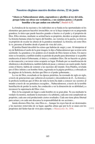 Nosotros elegimos nuestro destino eterno, 22 de junio
“Ahora yo Nabucodonosor alabo, engrandezco y gloriﬁco al rey del cielo,
porque todas sus obras son verdaderas, y sus caminos justos; y él puede
humillar a los que andan con soberbia”. Daniel 4:37.
La fortaleza de las naciones y los individuos no se funda en las oportunidades ni los
elementos que parecen hacerlos invencibles; no se la haya tampoco en su pregonada
grandeza; lo único que puede hacerlos grandes o fuertes es el poder y el propósito de
Dios. Ellos mismas, mediante su actitud hacia su propósito, deciden su propio destino.
La historia humana relata los logros del hombre, sus victorias en la guerra, su éxito en
su propósito de escalar las alturas de la grandeza mundanal. La historia, tal como Dios
la ve, presenta al hombre desde el punto de vista del cielo...
El profeta Daniel describió los reinos que habrían de surgir y caer. Al interpretar al
rey de Babilonia el sueño de la gran imagen, le dijo a Nabucodonosor que su reino sería
sustituido. La grandeza y los poderes en el mundo de Dios tienen su hora. Un nuevo
reino se levantaría y también tendría su período de prueba para determinar si su pueblo
enaltecería al único Gobernante, el único y verdadero Dios. De no hacerlo su gloria
se desvanecería y un tercer reino ocuparía su lugar. Probado por su manifestación de
obediencia o desobediencia, también habría de pasar, y entonces un cuarto poder, fuerte
como el hierro, habría de someter a las naciones del mundo. Esta Palabra, revelada
por el Dios inﬁnito a un hombre ﬁnito, registrada en la página profética y esbozada en
las páginas de la historia, declara que Dios es el poder gobernante...
La voz de Dios, escuchada en las épocas pretéritas, ha resonado de siglo en siglo,
a través de generaciones que subieron al escenario y descendieron de él... La historia y
la profecía testiﬁcan que el Dios de toda la tierra ha dado a conocer sus secretos al
mundo a través de sus portaluces escogidos... Nabucodonosor, a través de la terrible
humillación de perder la razón, fue conducido a ver la dimensión de su debilidad y a
reconocer la supremacía del Dios vivo...
Dios le ha asignado un lugar a cada hombre en su gran plan. Ya sea mediante la
verdad o la mentira, mediante la insensatez o la sabiduría, cada uno está cumpliendo un
propósito, cada uno está produciendo ciertos resultados. Cada uno tiene plena libertad
para actuar y en cada uno descansa la responsabilidad de sus acciones...
Jamás diremos Dios fue, sino Dios es... Aunque los reyes han de ser destronados
y las naciones removidas de su lugar, aquellas almas que por la fe se unan con los
propósitos del Señor han de vivir para siempre.—Manuscrito 36, 1896. [183]
185
 