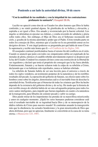 Poniendo a un lado la autoridad divina, 10 de enero
“Con la multitud de tus maldades y con la iniquidad de tus contrataciones
profanaste tu santuario”. Ezequiel 28:18.
Lucifer no apreció como don de su Creador los altos honores que Dios le había
conferido, y no sintió gratitud alguna. Se gloriﬁcaba de su belleza y elevación, y
aspiraba a ser igual a Dios. Era amado y reverenciado por la hueste celestial. Los
ángeles se deleitaban en ejecutar sus órdenes, y estaba revestido de sabiduría y gloria
sobre todos ellos. Sin embargo, el Hijo de Dios era el Soberano reconocido del
cielo, y gozaba de la misma autoridad y poder que el Padre. Cristo tomaba parte en
todos los consejos de Dios, mientras que a Lucifer no le era permitido entrar en los
designios divinos. Y este ángel poderoso se preguntaba por qué había de tener Cristo
la supremacía y recibir más honra que él.—el Conﬂicto de los Siglos, 549.
El usurpador continuó justiﬁcándose hasta el mismo ﬁn del conﬂicto en el cielo.
Cuando se anunció que junto con todos sus simpatizantes debía ser expulsado de las
moradas de gloria, entonces el caudillo rebelde atrevidamente expresó su desprecio por
la ley del Creador. Condenó los estatutos divinos como una restricción de la libertad de
sus seguidores y declaró que tenía el propósito de conseguir que la ley fuera abolida.
Unánimemente, Satanás y su hueste echaron toda la culpa de su rebelión a Cristo,
declarando que si no hubieran sido reprobados, nunca se habrían rebelado.
La rebelión de Satanás habría de ser una lección para el universo a través de
todos los siglos venideros, un testimonio perpetuo de la naturaleza y de los terribles
resultados del pecado. La operación del gobierno de Satanás, sus efectos tanto sobre los
hombres como sobre los ángeles, demostrarían cuál es el inevitable fruto de desechar la
autoridad divina. Testiﬁcarían que el bienestar de todas las criaturas que Dios ha hecho
depende de la existencia del gobierno divino y de su ley. De modo que la historia de
este terrible ensayo de rebelión habría de ser una salvaguardia perpetua para todos los
seres santos inteligentes, para impedir que fueran engañados en cuanto a la naturaleza
de la transgresión, para librarlos de cometer pecado y sufrir su castigo.
Dios puede retirar de los impenitentes las prendas de su maravillosa misericordia
y amor en cualquier momento. ¡Ojalá los seres humanos pudieran considerar cuál
será el resultado inevitable de su ingratitud hacia Dios y de su menosprecio de la
dádiva inﬁnita de Cristo para nuestro mundo! Si continúan amando la transgresión
más que la obediencia, las actuales bendiciones y la gran misericordia de Dios que
ahora disfrutan, pero que no aprecian, ﬁnalmente se convertirán en la causa de su ruina
eterna.—Manuscrito 125, 1907. [19]
15
 