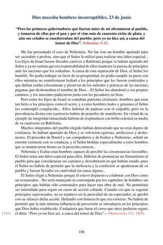 Dios necesita hombres incorruptibles, 23 de junio
“Pero los primeros gobernadores que fueron antes de mí abrumaron al pueblo,
y tomaron de ellos por el pan y por el vino más de cuarenta ciclos de plata, y
aún sus criados se enseñoreaban del pueblo; pero yo no hice así, a causa del
temor de Dios”. Nehemías 5:15.
Me fue presentado el caso de Nehemías. No fue éste un hombre apartado para
ser sacerdote o profeta, sino que el Señor lo utilizó para realizar una labor especial...
Los hijos de Israel fueron llevados cautivos a Babilonia porque se habían apartado del
Señor y ya no sentían que era responsabilidad de ellos mantener la pureza de principios
ante las naciones que los rodeaban. A causa de esta separación de Dios, el Señor los
humilló. No podía trabajar en favor de su prosperidad, no podía cumplir su pacto con
ellos mientras no manifestasen lealtad a los principios que les fueron conferidos y
que debían cuidar celosamente y preservar de los métodos y prácticas de las naciones
paganas que deshonraban el nombre de Dios... El Señor los abandonó a sus propios
caminos, y los inocentes padecieron junto con los pecadores en Sion.
Pero entre los hijos de Israel se contaban patriotas cristianos, hombres que eran
tan ﬁeles a los principios como el acero, y a estos hombres leales y genuinos el Señor
los contempló complacido... Ellos habrían de padecer con el culpable, pero en la
providencia divina este cautiverio habría de ponerlos de maniﬁesto. En virtud de su
ejemplo de integridad inmaculada habrían de resplandecer con brillo celestial en medio
de su cautiverio en Babilonia.
Muchos integrantes del pueblo elegido habían demostrado que no eran dignos de
conﬁanza. Se habían apartado de Dios y se volvieron egoístas, artiﬁciosos y desho-
nestos. El proceder de Daniel y sus compañeros y de Esdras y Nehemías, señaló un
enorme contraste con su conducta, y el Señor bendijo especialmente a estos hombres
que se mantuvieron ﬁrmes en la posición correcta...
Nehemías y Esdras eran hombres capaces de percibir las circunstancias favorables.
El Señor tenía una labor especial para ellos. Habrían de pronunciar un llamamiento al
pueblo para que consideraran sus caminos y descubriesen en qué habían errado, pues
el Señor no habría de permitir que la ineﬁcacia y la confusión se apoderaran de su
pueblo y fuesen llevados en cautividad sin causa alguna...
El Señor eligió a Nehemías porque él estuvo dispuesto a colaborar con Dios como
un restaurador... No sería manejado ni corrompido por los caprichos de hombres sin
principios que habían sido contratados para hacer una obra de mal. No permitiría
ser intimidado para seguir un curso de acción cobarde. Cuando vio que se seguían
principios equivocados, no se mantuvo en la pasividad de un espectador, ni aprobó
con su silencio dicha acción. Defendió con ﬁrmeza lo que era correcto. No habría de
permitir que la más mínima inﬂuencia de perversión se introdujera en los principios
que Dios había establecido. Cualquiera que fuese el curso que otros pudieran seguir,
el diría: “Pero yo no hice así, a causa del temor de Dios”.—Manuscrito 121, 1898.[184]
186
 
