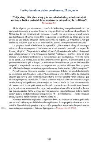 La fe y las obras deben combinarse, 25 de junio
“Y dije al rey: Si le place al rey, y tu siervo ha hallado gracia delante de ti,
envíame a Judá, a la ciudad de los sepulcros de mis padres y la reediﬁcaré”.
Nehemías 2:5.
Al ﬁn, el pesar que abrumaba el corazón de Nehemías ya no pudo esconderse. Las
noches de insomnio y los días llenos de congoja hicieron huella en el semblante de
Nehemías. El ojo penetrante del monarca, velando por su propia seguridad, estaba
acostumbrado a observar los rostros y a penetrar los disfraces, de modo que se dio
cuenta de que alguna aﬂicción secreta acosaba a su copero. Le preguntó: “¿Por qué
está triste tu rostro, pues no estás enfermo? No es esto sino quebranto de corazón”.
La pregunta llenó a Nehemías de aprensión. ¿No se enojar al rey al saber que
mientras el cortesano parecía dedicado a su servicio estaba pensando en su pueblo
lejano y aﬂigido? ¿No perdería la vida el ofensor? ¿Quedaría en la nada el plan con el
cual soñara para devolver a Jerusalén su fuerza? “Entonces—escribe—temí en gran
manera”. Con labios temblorosos y ojos arrasados por las lágrimas, reveló la causa
de su pesar... La ciudad, casa de los sepulcros de sus padres, estaba desierta, y sus
puertas consumidas por el fuego. La mención de la condición en que estaba Jerusalén
despertó la simpatía del monarca sin despertar sus prejuicios idólatras. Otra pregunta
dio a Nehemías la oportunidad que aguardaba desde hacía mucho: “¿Qué cosa pides?”
Pero el varón de Dios no se atrevía a responder antes de haber solicitado la dirección
de Uno mayor que Artajerjes. Dice él: “Entonces oré al Dios de los cielos. La silenciosa
oración que elevó a Dios fue la misma que había ofrecido durante varias semanas: que
el Señor prosperara su petición. Y ahora, cobrando valor al saber que tiene un Amigo,
omnisciente y todopoderoso, que trabaja a su favor, el varón de Dios serenamente le
dio a conocer al rey su petición de ser liberado por un tiempo de su oﬁcio en la corte
y se le autorizase reconstruir los lugares desolados en Jerusalén y hacer de ella una
vez más una ciudad fuerte y protegida. Consecuencias importantes para toda la nación
judía y para la ciudad pendían de esta petición. “Y—dice Nehemías—, me lo concedió
el rey, según la benéﬁca mano de Jehová sobre mí”.
Mientras Nehemías imploraba la ayuda de Dios, no se cruzó de brazos, pensando
que no tenía más responsabilidad en el cumplimiento de su propósito de restaurar a Je-
rusalén. Con admirable prudencia y previsión, procedió a tomar todas las providencias
necesarias para asegurar el éxito de la empresa.—Manuscrito 58, 1903.[186]
188
 
