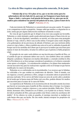 La obra de Dios requiere una planeación esmerada, 26 de junio
“Además dije al rey: Si le place al rey, que se me den cartas para los
gobernadores del otro lado del río, para que me franqueen el paso hasta que
llegue a Judá; y carta para Asaf guarda del bosque del rey, para que me dé
madera para enmaderar las puertas del palacio de la casa, y para el muro de la
ciudad”. Nehemías 2:7, 8.
Cada movimiento [de Nehemías] se caracterizaba por una gran cautela. Ni siquiera
a sus compatriotas reveló su propósito. Aunque sabía que muchos se alegrarían de su
éxito, temía que por alguna indiscreción estorbaran seriamente su tarea...
En vista de que la petición que le dirigió al rey tuvo una acogida tan favorable,
Nehemías se sintió alentado a pedir ayuda adicional para lograr el buen éxito de sus
planes. A ﬁn de dar dignidad y autoridad a su misión, así como para estar protegido
durante el viaje, solicitó y obtuvo una escolta militar. Consiguió cartas reales dirigidas
a los gobernadores de las provincias de allende el Eufrates, por cuyo territorio debía
cruzar en viaje a Judea; y obtuvo también una carta en la cual se ordenaba al guarda del
bosque real en las montañas del Líbano que le proveyese la madera que necesitara para
reparar el muro de Jerusalén y levantar los ediﬁcios que el patriota se había propuesto
erigir.
El ejemplo de este santo varón debiera ser una lección para el pueblo de Dios, en
el sentido de que no solamente deben orar con fe, sino también obrar con cuidado
diligente y prudencia. Tropiezan con muchas diﬁcultades y a menudo estorban la obra
de la Providencia en su favor porque consideran la prudencia y el esfuerzo esmerado
como ajenos a la religión... La consideración cuidadosa y los planes bien madurados
son tan necesarios hoy para las realizaciones sagradas como en el tiempo en que fueron
reediﬁcados los muros de Jerusalén...
Nehemías no se conformaba con la incertidumbre. Los recursos que le faltaban,
los solicitaba a los que estaban en condiciones de dárselos. Todo el mundo, con
sus riquezas y tesoros, pertenece a Dios, aunque se encuentre ahora en posesión de
personas malvadas. Si los siervos del Señor toman un curso de acción sabio y prudente
de tal modo que la buena mano del Señor esté con ellos, podrán obtener los medios
que necesiten para el avance de la causa del Señor.
La experiencia de Nehemías en la reconstrucción de Jerusalén enseña lecciones
que han de ser necesarias para el pueblo de Dios mientras dure el tiempo. Los tiempos
reclaman hombres y mujeres vigorosos y con carácter decidido. Pablo dice: “Por lo
demás, hermanos míos, fortaleceos en el Señor, y en el poder de su fuerza. Vestíos
de toda la armadura de Dios, para que podáis estar ﬁrmes contra las asechanzas del
diablo”. Si los obreros no están en guardia, el enemigo mezclará su maldad con
cada buena obra que sea hecha. De este modo, intenta estropear los propósitos de
Dios.—Manuscrito 58, 1903. [187]
189
 