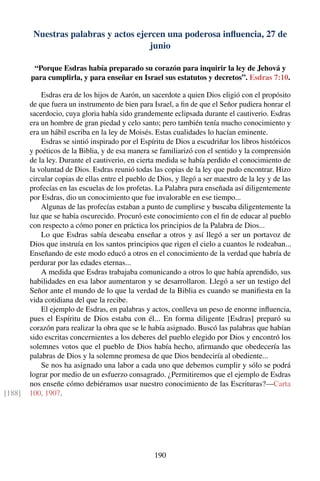 Nuestras palabras y actos ejercen una poderosa inﬂuencia, 27 de
junio
“Porque Esdras había preparado su corazón para inquirir la ley de Jehová y
para cumplirla, y para enseñar en Israel sus estatutos y decretos”. Esdras 7:10.
Esdras era de los hijos de Aarón, un sacerdote a quien Dios eligió con el propósito
de que fuera un instrumento de bien para Israel, a ﬁn de que el Señor pudiera honrar el
sacerdocio, cuya gloria había sido grandemente eclipsada durante el cautiverio. Esdras
era un hombre de gran piedad y celo santo; pero también tenía mucho conocimiento y
era un hábil escriba en la ley de Moisés. Estas cualidades lo hacían eminente.
Esdras se sintió inspirado por el Espíritu de Dios a escudriñar los libros históricos
y poéticos de la Biblia, y de esa manera se familiarizó con el sentido y la comprensión
de la ley. Durante el cautiverio, en cierta medida se había perdido el conocimiento de
la voluntad de Dios. Esdras reunió todas las copias de la ley que pudo encontrar. Hizo
circular copias de ellas entre el pueblo de Dios, y llegó a ser maestro de la ley y de las
profecías en las escuelas de los profetas. La Palabra pura enseñada así diligentemente
por Esdras, dio un conocimiento que fue invalorable en ese tiempo...
Algunas de las profecías estaban a punto de cumplirse y buscaba diligentemente la
luz que se había oscurecido. Procuró este conocimiento con el ﬁn de educar al pueblo
con respecto a cómo poner en práctica los principios de la Palabra de Dios...
Lo que Esdras sabía deseaba enseñar a otros y así llegó a ser un portavoz de
Dios que instruía en los santos principios que rigen el cielo a cuantos le rodeaban...
Enseñando de este modo educó a otros en el conocimiento de la verdad que habría de
perdurar por las edades eternas...
A medida que Esdras trabajaba comunicando a otros lo que había aprendido, sus
habilidades en esa labor aumentaron y se desarrollaron. Llegó a ser un testigo del
Señor ante el mundo de lo que la verdad de la Biblia es cuando se maniﬁesta en la
vida cotidiana del que la recibe.
El ejemplo de Esdras, en palabras y actos, conlleva un peso de enorme inﬂuencia,
pues el Espíritu de Dios estaba con él... En forma diligente [Esdras] preparó su
corazón para realizar la obra que se le había asignado. Buscó las palabras que habían
sido escritas concernientes a los deberes del pueblo elegido por Dios y encontró los
solemnes votos que el pueblo de Dios había hecho, aﬁrmando que obedecería las
palabras de Dios y la solemne promesa de que Dios bendeciría al obediente...
Se nos ha asignado una labor a cada uno que debemos cumplir y sólo se podrá
lograr por medio de un esfuerzo consagrado. ¿Permitiremos que el ejemplo de Esdras
nos enseñe cómo debiéramos usar nuestro conocimiento de las Escrituras?—Carta
100, 1907.[188]
190
 