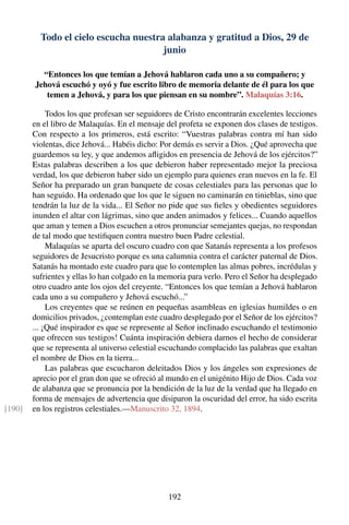Todo el cielo escucha nuestra alabanza y gratitud a Dios, 29 de
junio
“Entonces los que temían a Jehová hablaron cada uno a su compañero; y
Jehová escuchó y oyó y fue escrito libro de memoria delante de él para los que
temen a Jehová, y para los que piensan en su nombre”. Malaquías 3:16.
Todos los que profesan ser seguidores de Cristo encontrarán excelentes lecciones
en el libro de Malaquías. En el mensaje del profeta se exponen dos clases de testigos.
Con respecto a los primeros, está escrito: “Vuestras palabras contra mí han sido
violentas, dice Jehová... Habéis dicho: Por demás es servir a Dios. ¿Qué aprovecha que
guardemos su ley, y que andemos aﬂigidos en presencia de Jehová de los ejércitos?”
Estas palabras describen a los que debieron haber representado mejor la preciosa
verdad, los que debieron haber sido un ejemplo para quienes eran nuevos en la fe. El
Señor ha preparado un gran banquete de cosas celestiales para las personas que lo
han seguido. Ha ordenado que los que le siguen no caminarán en tinieblas, sino que
tendrán la luz de la vida... El Señor no pide que sus ﬁeles y obedientes seguidores
inunden el altar con lágrimas, sino que anden animados y felices... Cuando aquellos
que aman y temen a Dios escuchen a otros pronunciar semejantes quejas, no respondan
de tal modo que testiﬁquen contra nuestro buen Padre celestial.
Malaquías se aparta del oscuro cuadro con que Satanás representa a los profesos
seguidores de Jesucristo porque es una calumnia contra el carácter paternal de Dios.
Satanás ha montado este cuadro para que lo contemplen las almas pobres, incrédulas y
sufrientes y ellas lo han colgado en la memoria para verlo. Pero el Señor ha desplegado
otro cuadro ante los ojos del creyente. “Entonces los que temían a Jehová hablaron
cada uno a su compañero y Jehová escuchó...”
Los creyentes que se reúnen en pequeñas asambleas en iglesias humildes o en
domicilios privados, ¿contemplan este cuadro desplegado por el Señor de los ejércitos?
... ¡Qué inspirador es que se represente al Señor inclinado escuchando el testimonio
que ofrecen sus testigos! Cuánta inspiración debiera darnos el hecho de considerar
que se representa al universo celestial escuchando complacido las palabras que exaltan
el nombre de Dios en la tierra...
Las palabras que escucharon deleitados Dios y los ángeles son expresiones de
aprecio por el gran don que se ofreció al mundo en el unigénito Hijo de Dios. Cada voz
de alabanza que se pronuncia por la bendición de la luz de la verdad que ha llegado en
forma de mensajes de advertencia que disiparon la oscuridad del error, ha sido escrita
en los registros celestiales.—Manuscrito 32, 1894.[190]
192
 
