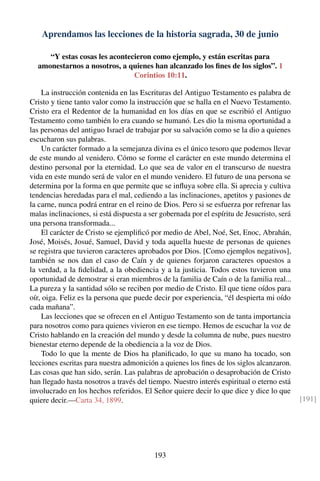 Aprendamos las lecciones de la historia sagrada, 30 de junio
“Y estas cosas les acontecieron como ejemplo, y están escritas para
amonestarnos a nosotros, a quienes han alcanzado los ﬁnes de los siglos”. 1
Corintios 10:11.
La instrucción contenida en las Escrituras del Antiguo Testamento es palabra de
Cristo y tiene tanto valor como la instrucción que se halla en el Nuevo Testamento.
Cristo era el Redentor de la humanidad en los días en que se escribió el Antiguo
Testamento como también lo era cuando se humanó. Les dio la misma oportunidad a
las personas del antiguo Israel de trabajar por su salvación como se la dio a quienes
escucharon sus palabras.
Un carácter formado a la semejanza divina es el único tesoro que podemos llevar
de este mundo al venidero. Cómo se forme el carácter en este mundo determina el
destino personal por la eternidad. Lo que sea de valor en el transcurso de nuestra
vida en este mundo será de valor en el mundo venidero. El futuro de una persona se
determina por la forma en que permite que se inﬂuya sobre ella. Si aprecia y cultiva
tendencias heredadas para el mal, cediendo a las inclinaciones, apetitos y pasiones de
la carne, nunca podrá entrar en el reino de Dios. Pero si se esfuerza por refrenar las
malas inclinaciones, si está dispuesta a ser gobernada por el espíritu de Jesucristo, será
una persona transformada...
El carácter de Cristo se ejempliﬁcó por medio de Abel, Noé, Set, Enoc, Abrahán,
José, Moisés, Josué, Samuel, David y toda aquella hueste de personas de quienes
se registra que tuvieron caracteres aprobados por Dios. [Como ejemplos negativos],
también se nos dan el caso de Caín y de quienes forjaron caracteres opuestos a
la verdad, a la ﬁdelidad, a la obediencia y a la justicia. Todos estos tuvieron una
oportunidad de demostrar si eran miembros de la familia de Caín o de la familia real...
La pureza y la santidad sólo se reciben por medio de Cristo. El que tiene oídos para
oír, oiga. Feliz es la persona que puede decir por experiencia, “él despierta mi oído
cada mañana”.
Las lecciones que se ofrecen en el Antiguo Testamento son de tanta importancia
para nosotros como para quienes vivieron en ese tiempo. Hemos de escuchar la voz de
Cristo hablando en la creación del mundo y desde la columna de nube, pues nuestro
bienestar eterno depende de la obediencia a la voz de Dios.
Todo lo que la mente de Dios ha planiﬁcado, lo que su mano ha tocado, son
lecciones escritas para nuestra admonición a quienes los ﬁnes de los siglos alcanzaron.
Las cosas que han sido, serán. Las palabras de aprobación o desaprobación de Cristo
han llegado hasta nosotros a través del tiempo. Nuestro interés espiritual o eterno está
involucrado en los hechos referidos. El Señor quiere decir lo que dice y dice lo que
quiere decir.—Carta 34, 1899. [191]
193
 