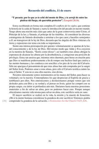 Recuerdo del conﬂicto, 11 de enero
“Y pecaste; por lo que yo te eché del monte de Dios, y te arrojé de entre las
piedras del fuego, oh querubín protector”. Ezequiel 28:16.
Estoy escribiendo en forma más completa El conﬂicto de los siglos, que contiene
la historia de la caída de Satanás y narra la introducción del pecado en nuestro mundo.
Tengo ahora una noción más clara que antes de la gran controversia entre Cristo, el
Príncipe de la luz, y Satanás, el príncipe de las tinieblas. Al considerar las diversas
estratagemas de Satanás destinadas a arruinar a los que caen y hacerlos semejantes
a él, un transgresor de la ley de Dios, desearía que los ángeles de Dios vinieran a la
tierra y expusieran este tema con toda su importancia.
Siento una intensa preocupación por quienes voluntariamente se apartan de la luz,
del conocimiento y de la ley de Dios. Del mismo modo que Adán y Eva creyeron
en la mentira de Satanás, “Seréis como dioses”; así también estas almas abrigan la
esperanza de alcanzar las alturas por la desobediencia, y conquistar una posición de
privilegio. Estoy tan ansiosa que, mientras otros duermen, paso horas en oración para
que Dios se maniﬁeste poderosamente a ﬁn de romper este hechizo fatal que cautiva a
las mentes humanas y las conduzca con sencillez a los pies de la cruz del Calvario.
Sólo me apacigua el pensamiento de que estas almas han sido compradas por la sangre
del Señor Jesús. Podemos amar a estas almas, pero sólo el Calvario testiﬁca cuánto las
ama el Señor. Y esta no es una obra nuestra, sino divina.
Nosotros únicamente somos instrumentos en las manos del Señor, para hacer su
voluntad y no la nuestra. Contemplamos los que desprecian al Espíritu de gracia y
temblamos por ellos. Nos entristecemos y desilusionamos porque vemos que son
desleales para con Dios y su verdad y al pensar en Jesús, quien las compró con su
propia sangre, ese dolor se profundiza aún más. Daríamos hasta nuestras posesiones
materiales a ﬁn de salvar un alma, pero no podemos hacer esto. Porque aunque
ofreciéramos nuestra vida misma para salvar un alma, este sacriﬁcio sería en vano.
El mayor sacriﬁcio se realizó en la vida, la misión y la muerte de Jesucristo.
¡Oh si la mente humana considerase la grandeza de este sacriﬁcio! Entonces podría
comprender la grandeza de la salvación.—Testimonies for the Church 5:625, 626.[20]
16
 