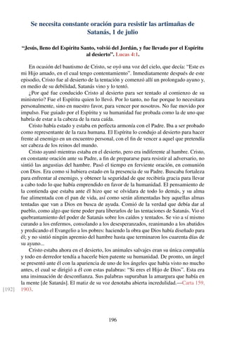 Se necesita constante oración para resistir las artimañas de
Satanás, 1 de julio
“Jesús, lleno del Espíritu Santo, volvió del Jordán, y fue llevado por el Espíritu
al desierto”. Lucas 4:1.
En ocasión del bautismo de Cristo, se oyó una voz del cielo, que decía: “Este es
mi Hijo amado, en el cual tengo contentamiento”. Inmediatamente después de este
episodio, Cristo fue al desierto de la tentación y comenzó allí un prolongado ayuno y,
en medio de su debilidad, Satanás vino y lo tentó.
¿Por qué fue conducido Cristo al desierto para ser tentado al comienzo de su
ministerio? Fue el Espíritu quien lo llevó. Por lo tanto, no fue porque lo necesitara
personalmente, sino en nuestro favor, para vencer por nosotros. No fue movido por
impulso. Fue guiado por el Espíritu y su humanidad fue probada como la de uno que
habría de estar a la cabeza de la raza caída.
Cristo había estado y estaba en perfecta armonía con el Padre. Iba a ser probado
como representante de la raza humana. El Espíritu lo condujo al desierto para hacer
frente al enemigo en un encuentro personal, con el ﬁn de vencer a aquel que pretendía
ser cabeza de los reinos del mundo.
Cristo ayunó mientras estaba en el desierto, pero era indiferente al hambre. Cristo,
en constante oración ante su Padre, a ﬁn de prepararse para resistir al adversario, no
sintió las angustias del hambre. Pasó el tiempo en ferviente oración, en comunión
con Dios. Era como si hubiera estado en la presencia de su Padre. Buscaba fortaleza
para enfrentar al enemigo, y obtener la seguridad de que recibiría gracia para llevar
a cabo todo lo que había emprendido en favor de la humanidad. El pensamiento de
la contienda que estaba ante él hizo que se olvidara de todo lo demás, y su alma
fue alimentada con el pan de vida, así como serán alimentadas hoy aquellas almas
tentadas que van a Dios en busca de ayuda. Comió de la verdad que debía dar al
pueblo, como algo que tiene poder para liberarlos de las tentaciones de Satanás. Vio el
quebrantamiento del poder de Satanás sobre los caídos y tentados. Se vio a sí mismo
curando a los enfermos, consolando a los desesperanzados, reanimando a los abatidos
y predicando el Evangelio a los pobres: haciendo la obra que Dios había diseñado para
él; y no sintió ningún apremio del hambre hasta que terminaron los cuarenta días de
su ayuno...
Cristo estaba ahora en el desierto, los animales salvajes eran su única compañía
y todo en derredor tendía a hacerle bien patente su humanidad. De pronto, un ángel
se presentó ante él con la apariencia de uno de los ángeles que había visto no mucho
antes, el cual se dirigió a él con estas palabras: “Si eres el Hijo de Dios”. Esta era
una insinuación de desconﬁanza. Sus palabras supuraban la amargura que había en
la mente [de Satanás]. El matiz de su voz denotaba abierta incredulidad.—Carta 159,
1903.[192]
196
 