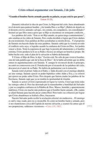 Cristo rehusó argumentar con Satanás, 2 de julio
“Cuando el hombre fuerte armado guarda su palacio, en paz está lo que posee”.
Lucas 11:21.
[Satanás] ridiculizó la idea de que Cristo, la Majestad del cielo, fuera abandonado
en el desierto para padecer hambre. ¿Así trataba Dios a su Hijo? ¿Habría de dejarlo en
el desierto con los animales salvajes, sin comida, sin compañeros, sin comodidades?
Insinuó así que Dios nunca quiso que su Hijo se encontrase en semejante condición...
Las palabras del cielo: “Este es mi Hijo amado, en quien tengo contentamiento”,
aún sonaban en los oídos de Satanás. Pero estaba decidido a lograr que Cristo dudara
de este testimonio. Esas palabras de Dios acreditaban su misión divina... Y el propósito
de Satanás era hacerle dudar de estas palabras. Satanás sabía que la victoria en todo
el conﬂicto sería suya, si lograba sacudir la conﬁanza de Cristo en Dios. Así podría
vencer a Jesús. Tenía la esperanza de que bajo la presión del abatimiento y el hambre
extrema, Cristo perdiera la fe en su Padre e hiciese un milagro en beneﬁcio propio. De
haber hecho esto, todo el plan de la salvación se habría desbaratado.
Y Cristo, el Hijo de Dios, le dijo:” Escrito está: No sólo de pan vivirá el hombre,
sino de toda palabra que sale de la boca de Dios”. Se le había advertido que no debía
entrar en argumentaciones con Satanás. Y. aunque lo reconoció desde el principio,
no entró en controversia con él. Fortalecido por el recuerdo de las palabras del cielo,
descansó en el amor de su Padre. No habría de parlamentar con la tentación.
Satanás tentó al primer Adán en el Edén, y Adán discutió con el enemigo dándole
así una ventaja. Satanás ejerció su poder hipnótico sobre Adán y Eva, y se esforzó
por ejercer ese poder sobre Cristo. Pero después que fueron citadas las palabras de las
Escrituras, Satanás supo que ya no tendría la oportunidad de triunfar.
Satanás se acercó a Cristo esperanzado en lograr la victoria. Creyó que tenía todas
las ventajas sobre él. Pero fue derrotado por la mansedumbre y humildad del Salvador
y por su completa conﬁanza en la Palabra de Dios. Manso, humilde y aparentemente
indefenso, Cristo era mucho más poderoso que el hombre fuerte armado. ¡Oh, cuánto
se afanó Satanás para hacerle pecar contra Dios! Pero todos sus esfuerzos por lograr
que Cristo abandonara su lealtad a Dios, fracasaron.
Nuestro Salvador podía recibir la revelación celestial sin enaltecerse... El enemigo
es sutil y muy osado, pero no es invencible. Es como un hombre fuerte y armado, pero
si nos mantenemos cerca del Capitán de nuestra salvación, y usamos las armas que él
nos proporciona, saldremos victoriosos.—Carta 159, 1903. [193]
197
 