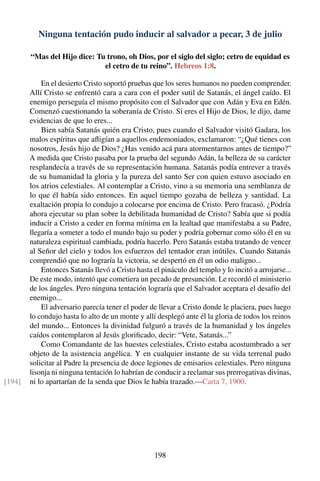 Ninguna tentación pudo inducir al salvador a pecar, 3 de julio
“Mas del Hijo dice: Tu trono, oh Dios, por el siglo del siglo; cetro de equidad es
el cetro de tu reino”. Hebreos 1:8.
En el desierto Cristo soportó pruebas que los seres humanos no pueden comprender.
Allí Cristo se enfrentó cara a cara con el poder sutil de Satanás, el ángel caído. El
enemigo perseguía el mismo propósito con el Salvador que con Adán y Eva en Edén.
Comenzó cuestionando la soberanía de Cristo. Si eres el Hijo de Dios, le dijo, dame
evidencias de que lo eres...
Bien sabía Satanás quién era Cristo, pues cuando el Salvador visitó Gadara, los
malos espíritus que aﬂigían a aquellos endemoniados, exclamaron: “¿Qué tienes con
nosotros, Jesús hijo de Dios? ¿Has venido acá para atormentarnos antes de tiempo?”
A medida que Cristo pasaba por la prueba del segundo Adán, la belleza de su carácter
resplandecía a través de su representación humana. Satanás podía entrever a través
de su humanidad la gloria y la pureza del santo Ser con quien estuvo asociado en
los atrios celestiales. Al contemplar a Cristo, vino a su memoria una semblanza de
lo que él había sido entonces. En aquel tiempo gozaba de belleza y santidad. La
exaltación propia lo condujo a colocarse por encima de Cristo. Pero fracasó. ¿Podría
ahora ejecutar su plan sobre la debilitada humanidad de Cristo? Sabía que si podía
inducir a Cristo a ceder en forma mínima en la lealtad que manifestaba a su Padre,
llegaría a someter a todo el mundo bajo su poder y podría gobernar como sólo él en su
naturaleza espiritual cambiada, podría hacerlo. Pero Satanás estaba tratando de vencer
al Señor del cielo y todos los esfuerzos del tentador eran inútiles. Cuando Satanás
comprendió que no lograría la victoria, se despertó en él un odio maligno...
Entonces Satanás llevó a Cristo hasta el pináculo del templo y lo incitó a arrojarse...
De este modo, intentó que cometiera un pecado de presunción. Le recordó el ministerio
de los ángeles. Pero ninguna tentación lograría que el Salvador aceptara el desafío del
enemigo...
El adversario parecía tener el poder de llevar a Cristo donde le placiera, pues luego
lo condujo hasta lo alto de un monte y allí desplegó ante él la gloria de todos los reinos
del mundo... Entonces la divinidad fulguró a través de la humanidad y los ángeles
caídos contemplaron al Jesús gloriﬁcado, decir: “Vete, Satanás...”
Como Comandante de las huestes celestiales, Cristo estaba acostumbrado a ser
objeto de la asistencia angélica. Y en cualquier instante de su vida terrenal pudo
solicitar al Padre la presencia de doce legiones de emisarios celestiales. Pero ninguna
lisonja ni ninguna tentación lo habrían de conducir a reclamar sus prerrogativas divinas,
ni lo apartarían de la senda que Dios le había trazado.—Carta 7, 1900.[194]
198
 