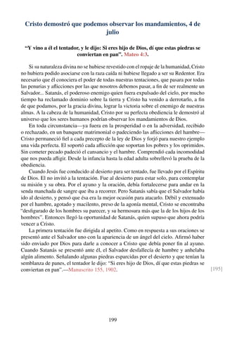 Cristo demostró que podemos observar los mandamientos, 4 de
julio
“Y vino a él el tentador, y le dijo: Si eres hijo de Dios, dí que estas piedras se
conviertan en pan”. Mateo 4:3.
Si su naturaleza divina no se hubiese revestido con el ropaje de la humanidad, Cristo
no hubiera podido asociarse con la raza caída ni hubiese llegado a ser su Redentor. Era
necesario que él conociera el poder de todas nuestras tentaciones, que pasara por todas
las penurias y aﬂicciones por las que nosotros debemos pasar, a ﬁn de ser realmente un
Salvador... Satanás, el poderoso enemigo quien fuera expulsado del cielo, por mucho
tiempo ha reclamado dominio sobre la tierra y Cristo ha venido a derrotarlo, a ﬁn
de que podamos, por la gracia divina, lograr la victoria sobre el enemigo de nuestras
almas. A la cabeza de la humanidad, Cristo por su perfecta obediencia le demostró al
universo que los seres humanos podrían observar los mandamientos de Dios.
En toda circunstancia—ya fuera en la prosperidad o en la adversidad, recibido
o rechazado, en un banquete matrimonial o padeciendo las aﬂicciones del hambre—
Cristo permaneció ﬁel a cada precepto de la ley de Dios y forjó para nuestro ejemplo
una vida perfecta. El soportó cada aﬂicción que soportan los pobres y los oprimidos.
Sin cometer pecado padeció el cansancio y el hambre. Comprendió cada incomodidad
que nos pueda aﬂigir. Desde la infancia hasta la edad adulta sobrellevó la prueba de la
obediencia.
Cuando Jesús fue conducido al desierto para ser tentado, fue llevado por el Espíritu
de Dios. El no invitó a la tentación. Fue al desierto para estar solo, para contemplar
su misión y su obra. Por el ayuno y la oración, debía fortalecerse para andar en la
senda manchada de sangre que iba a recorrer. Pero Satanás sabía que el Salvador había
ido al desierto, y pensó que ésa era la mejor ocasión para atacarlo. Débil y extenuado
por el hambre, agotado y macilento, preso de la agonía mental, Cristo se encontraba
“desﬁgurado de los hombres su parecer, y su hermosura más que la de los hijos de los
hombres”. Entonces llegó la oportunidad de Satanás, quien supuso que ahora podría
vencer a Cristo.
La primera tentación fue dirigida al apetito. Como en respuesta a sus oraciones se
presentó ante el Salvador uno con la apariencia de un ángel del cielo. Aﬁrmó haber
sido enviado por Dios para darle a conocer a Cristo que debía poner ﬁn al ayuno.
Cuando Satanás se presentó ante él, el Salvador desfallecía de hambre y anhelaba
algún alimento. Señalando algunas piedras esparcidas por el desierto y que tenían la
semblanza de panes, el tentador le dijo: “Si eres hijo de Dios, dí que estas piedras se
conviertan en pan”.—Manuscrito 155, 1902. [195]
199
 