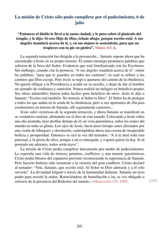 La misión de Cristo sólo pudo cumplirse por el padecimiento, 6 de
julio
“Entonces el diablo le llevó a la santa ciudad, y le puso sobre el pináculo del
templo, y le dijo: Si eres Hijo de Dios, échate abajo; porque escrito está: A sus
ángeles mandará acerca de ti, y, en sus manos te sostendrán, para que no
tropieces con tu pie en piedra”. Mateo 4:5, 6.
La segunda tentación fue dirigida a la presunción... Satanás supone ahora que ha
encontrado a Jesús en su propio terreno. El astuto enemigo pronuncia palabras que
salieron de la boca del Señor. Evidencia que está familiarizado con las Escrituras.
Sin embargo, cuando cita la promesa, “A sus ángeles mandará acerca de ti”, omite
las palabras, “para que te guarden en todos tus caminos”, lo cual se reﬁere a los
caminos que Dios escoge. Pero Jesús se negó a apartarse del camino de la obediencia.
No quería obligar a la Providencia a acudir en su auxilio, y dejar de dar al hombre
un ejemplo de conﬁanza y sumisión. Nunca realizó un milagro en beneﬁcio propio.
Sus obras admirables fueron todas hechas para beneﬁcio de otros. Jesús le dijo a
Satanás: “Escrito está también: No tentarás al Señor tu Dios”. El Señor ha de proteger
a todos los que andan en la senda de la obediencia, pero si nos apartamos de ella para
aventurarnos en terreno de Satanás, allí seguramente caeremos...
Jesús salió victorioso de la segunda tentación, y ahora Satanás se manifestó en
su verdadero carácter, aﬁrmando ser el dios de este mundo. Colocando a Jesús sobre
una alta montaña, hizo desﬁlar delante de él, en vista panorámica, todos los reinos del
mundo en toda su gloria. Los ojos de Jesús, hasta poco tiempo antes afectados por
una visión de lobreguez y desolación, contemplaban ahora una escena de insuperable
belleza y prosperidad. Entonces se oyó la voz del tentador: “A ti te daré toda esta
potestad, y la gloria de ellos; porque a mí es entregada, y a quien quiero la doy. Si tú
postrado me adorares, todos serán tuyos”.
La misión de Cristo podía cumplirse únicamente por medio de padecimientos.
Le esperaba una vida de tristeza, penurias, conﬂictos, y una muerte ignominiosa.
Cristo podía librarse del espantoso porvenir reconociendo la supremacía de Satanás.
Pero hacerlo hubiera sido renunciar a la victoria del gran conﬂicto. Cristo declaró
al tentador: “Vete, Satanás, que escrito está: Al Señor tu Dios adorarás y a él solo
servirás”. La divinidad fulguró a través de la humanidad doliente. Satanás no tuvo
poder para resistir la orden. Retorciéndose de humillación e ira, se vio obligado a
retirarse de la presencia del Redentor del mundo.—Manuscrito 155, 1902. [197]
201
 