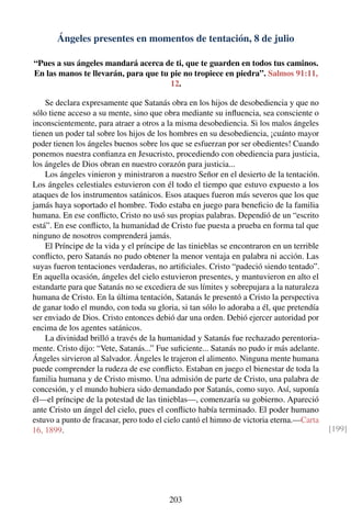 Ángeles presentes en momentos de tentación, 8 de julio
“Pues a sus ángeles mandará acerca de ti, que te guarden en todos tus caminos.
En las manos te llevarán, para que tu pie no tropiece en piedra”. Salmos 91:11,
12.
Se declara expresamente que Satanás obra en los hijos de desobediencia y que no
sólo tiene acceso a su mente, sino que obra mediante su inﬂuencia, sea consciente o
inconscientemente, para atraer a otros a la misma desobediencia. Si los malos ángeles
tienen un poder tal sobre los hijos de los hombres en su desobediencia, ¡cuánto mayor
poder tienen los ángeles buenos sobre los que se esfuerzan por ser obedientes! Cuando
ponemos nuestra conﬁanza en Jesucristo, procediendo con obediencia para justicia,
los ángeles de Dios obran en nuestro corazón para justicia...
Los ángeles vinieron y ministraron a nuestro Señor en el desierto de la tentación.
Los ángeles celestiales estuvieron con él todo el tiempo que estuvo expuesto a los
ataques de los instrumentos satánicos. Esos ataques fueron más severos que los que
jamás haya soportado el hombre. Todo estaba en juego para beneﬁcio de la familia
humana. En ese conﬂicto, Cristo no usó sus propias palabras. Dependió de un “escrito
está”. En ese conﬂicto, la humanidad de Cristo fue puesta a prueba en forma tal que
ninguno de nosotros comprenderá jamás.
El Príncipe de la vida y el príncipe de las tinieblas se encontraron en un terrible
conﬂicto, pero Satanás no pudo obtener la menor ventaja en palabra ni acción. Las
suyas fueron tentaciones verdaderas, no artiﬁciales. Cristo “padeció siendo tentado”.
En aquella ocasión, ángeles del cielo estuvieron presentes, y mantuvieron en alto el
estandarte para que Satanás no se excediera de sus límites y sobrepujara a la naturaleza
humana de Cristo. En la última tentación, Satanás le presentó a Cristo la perspectiva
de ganar todo el mundo, con toda su gloria, si tan sólo lo adoraba a él, que pretendía
ser enviado de Dios. Cristo entonces debió dar una orden. Debió ejercer autoridad por
encima de los agentes satánicos.
La divinidad brilló a través de la humanidad y Satanás fue rechazado perentoria-
mente. Cristo dijo: “Vete, Satanás...” Fue suﬁciente... Satanás no pudo ir más adelante.
Ángeles sirvieron al Salvador. Ángeles le trajeron el alimento. Ninguna mente humana
puede comprender la rudeza de ese conﬂicto. Estaban en juego el bienestar de toda la
familia humana y de Cristo mismo. Una admisión de parte de Cristo, una palabra de
concesión, y el mundo hubiera sido demandado por Satanás, como suyo. Así, suponía
él—el príncipe de la potestad de las tinieblas—, comenzaría su gobierno. Apareció
ante Cristo un ángel del cielo, pues el conﬂicto había terminado. El poder humano
estuvo a punto de fracasar, pero todo el cielo cantó el himno de victoria eterna.—Carta
16, 1899. [199]
203
 