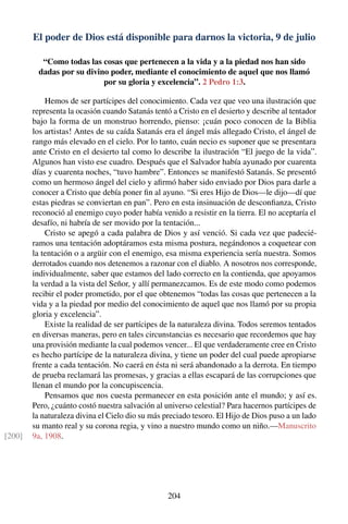 El poder de Dios está disponible para darnos la victoria, 9 de julio
“Como todas las cosas que pertenecen a la vida y a la piedad nos han sido
dadas por su divino poder, mediante el conocimiento de aquel que nos llamó
por su gloria y excelencia”. 2 Pedro 1:3.
Hemos de ser partícipes del conocimiento. Cada vez que veo una ilustración que
representa la ocasión cuando Satanás tentó a Cristo en el desierto y describe al tentador
bajo la forma de un monstruo horrendo, pienso: ¡cuán poco conocen de la Biblia
los artistas! Antes de su caída Satanás era el ángel más allegado Cristo, el ángel de
rango más elevado en el cielo. Por lo tanto, cuán necio es suponer que se presentara
ante Cristo en el desierto tal como lo describe la ilustración “El juego de la vida”.
Algunos han visto ese cuadro. Después que el Salvador había ayunado por cuarenta
días y cuarenta noches, “tuvo hambre”. Entonces se manifestó Satanás. Se presentó
como un hermoso ángel del cielo y aﬁrmó haber sido enviado por Dios para darle a
conocer a Cristo que debía poner ﬁn al ayuno. “Si eres Hijo de Dios—le dijo—dí que
estas piedras se conviertan en pan”. Pero en esta insinuación de desconﬁanza, Cristo
reconoció al enemigo cuyo poder había venido a resistir en la tierra. El no aceptaría el
desafío, ni habría de ser movido por la tentación...
Cristo se apegó a cada palabra de Dios y así venció. Si cada vez que padecié-
ramos una tentación adoptáramos esta misma postura, negándonos a coquetear con
la tentación o a argüir con el enemigo, esa misma experiencia sería nuestra. Somos
derrotados cuando nos detenemos a razonar con el diablo. A nosotros nos corresponde,
individualmente, saber que estamos del lado correcto en la contienda, que apoyamos
la verdad a la vista del Señor, y allí permanezcamos. Es de este modo como podemos
recibir el poder prometido, por el que obtenemos “todas las cosas que pertenecen a la
vida y a la piedad por medio del conocimiento de aquel que nos llamó por su propia
gloria y excelencia”.
Existe la realidad de ser partícipes de la naturaleza divina. Todos seremos tentados
en diversas maneras, pero en tales circunstancias es necesario que recordemos que hay
una provisión mediante la cual podemos vencer... El que verdaderamente cree en Cristo
es hecho partícipe de la naturaleza divina, y tiene un poder del cual puede apropiarse
frente a cada tentación. No caerá en ésta ni será abandonado a la derrota. En tiempo
de prueba reclamará las promesas, y gracias a ellas escapará de las corrupciones que
llenan el mundo por la concupiscencia.
Pensamos que nos cuesta permanecer en esta posición ante el mundo; y así es.
Pero, ¿cuánto costó nuestra salvación al universo celestial? Para hacernos partícipes de
la naturaleza divina el Cielo dio su más preciado tesoro. El Hijo de Dios puso a un lado
su manto real y su corona regia, y vino a nuestro mundo como un niño.—Manuscrito
9a, 1908.[200]
204
 