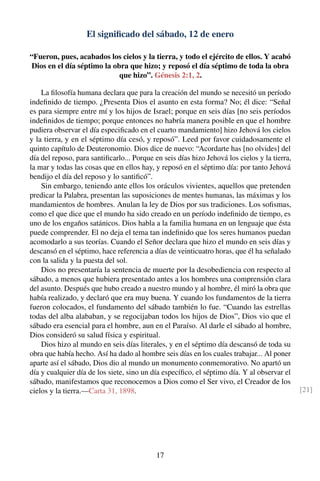 El signiﬁcado del sábado, 12 de enero
“Fueron, pues, acabados los cielos y la tierra, y todo el ejército de ellos. Y acabó
Dios en el día séptimo la obra que hizo; y reposó el día séptimo de toda la obra
que hizo”. Génesis 2:1, 2.
La ﬁlosofía humana declara que para la creación del mundo se necesitó un período
indeﬁnido de tiempo. ¿Presenta Dios el asunto en esta forma? No; él dice: “Señal
es para siempre entre mí y los hijos de Israel; porque en seis días [no seis períodos
indeﬁnidos de tiempo; porque entonces no habría manera posible en que el hombre
pudiera observar el día especiﬁcado en el cuarto mandamiento] hizo Jehová los cielos
y la tierra, y en el séptimo día cesó, y reposó”. Leed por favor cuidadosamente el
quinto capítulo de Deuteronomio. Dios dice de nuevo: “Acordarte has [no olvides] del
día del reposo, para santiﬁcarlo... Porque en seis días hizo Jehová los cielos y la tierra,
la mar y todas las cosas que en ellos hay, y reposó en el séptimo día: por tanto Jehová
bendijo el día del reposo y lo santiﬁcó”.
Sin embargo, teniendo ante ellos los oráculos vivientes, aquellos que pretenden
predicar la Palabra, presentan las suposiciones de mentes humanas, las máximas y los
mandamientos de hombres. Anulan la ley de Dios por sus tradiciones. Los soﬁsmas,
como el que dice que el mundo ha sido creado en un período indeﬁnido de tiempo, es
uno de los engaños satánicos. Dios habla a la familia humana en un lenguaje que ésta
puede comprender. El no deja el tema tan indeﬁnido que los seres humanos puedan
acomodarlo a sus teorías. Cuando el Señor declara que hizo el mundo en seis días y
descansó en el séptimo, hace referencia a días de veinticuatro horas, que él ha señalado
con la salida y la puesta del sol.
Dios no presentaría la sentencia de muerte por la desobediencia con respecto al
sábado, a menos que hubiera presentado antes a los hombres una comprensión clara
del asunto. Después que hubo creado a nuestro mundo y al hombre, él miró la obra que
había realizado, y declaró que era muy buena. Y cuando los fundamentos de la tierra
fueron colocados, el fundamento del sábado también lo fue. “Cuando las estrellas
todas del alba alababan, y se regocijaban todos los hijos de Dios”, Dios vio que el
sábado era esencial para el hombre, aun en el Paraíso. Al darle el sábado al hombre,
Dios consideró su salud física y espiritual.
Dios hizo al mundo en seis días literales, y en el séptimo día descansó de toda su
obra que había hecho. Así ha dado al hombre seis días en los cuales trabajar... Al poner
aparte así el sábado, Dios dio al mundo un monumento conmemorativo. No apartó un
día y cualquier día de los siete, sino un día especíﬁco, el séptimo día. Y al observar el
sábado, manifestamos que reconocemos a Dios como el Ser vivo, el Creador de los
cielos y la tierra.—Carta 31, 1898. [21]
17
 