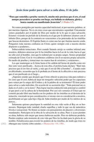 Jesús tiene poder para salvar a cada alma, 11 de julio
“Para que sometida a prueba vuestra fe, mucho más preciosa que el oro, el cual
aunque perecedero se prueba con fuego, sea hallada en alabanza, gloria y
honra cuando sea manifestado Jesucristo”. 1 Pedro 1:7.
No somos protegidos por nuestra capacidad intelectual, ni por nuestras palabras, ni
por nuestras riquezas. No es en estas cosas que encontramos seguridad. Únicamente
somos guardados por el poder de Dios por medio de la fe que es para salvación.
Estamos viviendo un período de la historia en el que por fe debemos aliarnos con el
inﬁnito Dios, porque de lo contrario no venceremos a las potestades de las tinieblas
que buscan destruirnos. El Espíritu Santo es como una luz que ilumina nuestra senda.
Pongamos toda nuestra conﬁanza en Cristo, quien siempre está a nuestra diestra
dispuesto a ayudarnos...
Sobrevendrán tentaciones. Pero cuando Satanás arroja su sombra infernal ante
nosotros, debemos atravesar por fe las tinieblas hacia la Luz de la vida; hacia el que
no sólo creó al hombre, sino que lo redimió por su propia sangre. Somos propiedad
estimada de Cristo. Con fe viva debemos colaborar con él en nuestra propia salvación.
En medio de pruebas y tentaciones sus manos han de asistirnos y sostenernos...
Los que mantengan su fe ﬁrme hasta el ﬁn saldrán del horno de prueba como oro
ﬁno siete veces puriﬁcado... Acerca de esta obra, el profeta Isaías declara: “Haré más
precioso que el oro ﬁno al varón, y más que el oro de Oﬁr al hombre”... Cuando estén
en diﬁcultades, recuerden que la fe probada en el horno de la aﬂicción es más preciosa
que el oro puriﬁcado en el fuego...
¿Suponen ustedes que después que Cristo ofreció su preciosa vida para redimir a
los seres que él creó, habría de dejar de otorgarles suﬁciente poder que los capacitara
para vencer por la sangre del Cordero y de la palabra de su testimonio? Él tiene poder
para salvar a cada individuo. En ocasión de su ascensión dijo: “Toda potestad me es
dada en el cielo y en la tierra”. Para lograr nuestra redención toda potestad se conﬁrió
al que pasó a ser la cabeza de la humanidad. Por casi seis semanas el Único que no
cometió pecado libró una batalla con los poderes de las tinieblas en el desierto de la
tentación, venciendo no por consideración a sí mismo sino en consideración a nosotros,
posibilitando así que cada hijo e hija de Adán triunfen por medio de los méritos de su
pureza...
Solamente quienes practiquen la santidad en esta vida verán al Rey en su her-
mosura. Depongan toda vanidad, charla superﬂua y todo lo que sea de naturaleza
frívola o sensacional. No llenen su mente con pensamientos de placeres y diversiones
mundanales. Participen en la obra de la salvación de su alma. Pues si acaso pierden
su alma, hubiera sido mejor que nunca hubiesen nacido. Pero no debieran perderla.
Pueden emplear cada momento de esta vida que Dios les ha dado para la gloria de su
nombre. Fortalézcanse para resistir los poderes de las tinieblas, de modo que éstos no
obtengan una victoria sobre ustedes.—Manuscrito 110, 1901.[202]
206
 