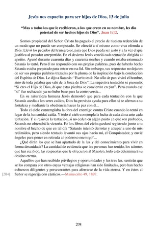 Jesús nos capacita para ser hijos de Dios, 13 de julio
“Mas a todos los que le recibieron, a los que creen en su nombre, les dio
potestad de ser hechos hijos de Dios”. Juan 1:12.
Somos propiedad del Señor. Cristo ha pagado el precio de nuestra redención de
un modo que no puede ser computado. Se ofreció a sí mismo como viva ofrenda a
Dios. Llevó los pecados del transgresor, para que Dios pueda ser justo y a la vez el que
justiﬁca al pecador arrepentido. En el desierto Jesús venció cada tentación dirigida al
apetito. Ayunó durante cuarenta días y cuarenta noches y cuando estaba extenuado
Satanás lo tentó. Pero él no respondió con sus propias palabras, pues de haberlo hecho
Satanás estaba preparado para entrar en esa lid. Sin embargo, sus respuestas no dejaron
de ser sus propias palabras trazadas por la pluma de la inspiración bajo la conducción
del Espíritu de Dios. Le dijo a Satanás: “Escrito está: No sólo de pan vivirá el hombre,
sino de toda palabra que sale de la boca de Dios”. La sugestiva tentación se presentó:
“Si eres el Hijo de Dios, dí que estas piedras se conviertan en pan”. Pero cuando ese
“si” fue rechazado ya no hubo base para la controversia...
En su naturaleza humana Jesús demostró que para cada tentación con la que
Satanás asedia a los seres caídos, Dios ha provisto ayuda para ellos si se aferran a su
fortaleza y mediante la obediencia hacen la paz con él...
Todo el cielo contemplaba la obra del enemigo contra Cristo cuando lo tentó en
lugar de la humanidad caída. Y todo el cielo contempla la lucha de cada alma ante cada
tentación. Y si resisten la tentación, si no ceden en algún punto en que son probados,
Satanás no obtendrá la victoria. En los libros del cielo quedará registrado junto a tu
nombre el hecho de que en tal día “Satanás intentó derrotar y atrapar a uno de mis
redimidos, pero siendo tentado levantó sus ojos hacia mí, el Conquistador, y envié
ángeles para poner en retirada al poderoso enemigo”...
¿Qué dirán los que se han apartado de la luz y del conocimiento para vivir en
forma descuidada? La cantidad de evidencia que las personas han tenido, los talentos
que han recibido, las respuestas que le ofrecieron al Maestro, todo esto determinará su
destino eterno.
Aquellos que han recibido privilegios y oportunidades y luz tras luz, sentirán que
se los compara con otros cuyas ventajas religiosas han sido limitadas, pero han hecho
esfuerzos diligentes y perseverantes para aferrarse de la vida eterna. Y en éstos el
Señor se regocija con cánticos.—Manuscrito 49, 1897.[204]
208
 