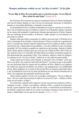 Siempre podremos conﬁar en un “así dice el señor”, 14 de julio
“Si eres Hijo de Dios, dí a esta piedra que se convierta en pan... Si eres Hijo de
Dios, échate de aquí abajo”. Lucas 4:3, 9.
En el desierto de la tentación las riquezas mundanales fueron el soborno desplegado
ante nuestro Señor. Satanás no vino a él con sus tentaciones hasta que su naturaleza
humana se encontraba debilitada y clamando su necesidad...
La humanidad de Cristo se habría acobardado por lo que le esperaba en el desierto.
Pero vino al mundo para que al establecer contacto con él [Satanás], pudiese recuperar
de las manos del usurpador el patrimonio humano que pertenecía al Señor. Satanás
dijo ser el príncipe de este mundo y, al derrotar a Adán, sojuzgó a la raza humana y la
puso bajo su control...
Satanás sabía que había comenzado el conﬂicto personal entre el Príncipe de la
vida y el príncipe de las tinieblas e intentó derrotar a Cristo en medio de su agotamiento
físico. La prueba que Satanás requería implicaba que Cristo aceptara la duda y actuara
movido por ella, evidenciando así que dudaba, y con ello conﬁrmar lo que el enemigo
pretendía. Si Cristo hubiera aceptado las sugerencias del enemigo. Satanás le habría
dicho: Dame alguna evidencia para que crea que eres el Hijo de Dios. Pero Cristo no
hizo nada de lo que se le solicitaba. De haber hecho un milagro en beneﬁcio propio ha-
bría demostrado que cuestionaba a Dios. Una evidencia, superior a todos los milagros,
la conﬁanza en un “Así dice el Señor”, habría de ser una señal incontrovertible...
¡Cuán astuta fue la forma como Satanás se presentó a Eva en Edén! “¿Con que
Dios os ha dicho: No comáis de todo árbol del huerto?” La forma en que lo presentaba
era una disfrazada falta de respeto por las palabras de Dios. Había en sus palabras
de verdad una negación encubierta, un rechazo, una impugnación a la conﬁabilidad
divina. Quiso implantar en su mente la idea de que Dios no actuaría según había dicho
y que la prohibición acerca de ese fruto tan hermoso era una abierta contradicción al
amor y la compasión que pretendía manifestar por ellos.
Ahora intenta inspirar a Cristo con sus propios sentimientos: “Si eres el Hijo de
Dios”. De este modo buscó insinuar la duda en la mente de Cristo... ¿Podría el Señor
tratar de este modo a su Hijo?...
Las tentaciones surgirán [entre algunos] a ﬁn de ocasionar desconﬁanza en Dios e
impugnar su amor... Llegan a ser traidores, rebeldes a Dios, y aceptan las tentaciones
de uno a quien eligieron como su líder. De este modo, se transforman en instrumentos
de Satanás, canales por medio de los cuales el enemigo comunica a otras mentes las
dudas e inﬁdelidades con las que los ha saturado.—Carta 3, 1897. [205]
209
 