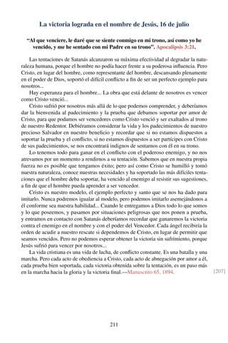 La victoria lograda en el nombre de Jesús, 16 de julio
“Al que venciere, le daré que se siente conmigo en mi trono, así como yo he
vencido, y me he sentado con mi Padre en su trono”. Apocalipsis 3:21.
Las tentaciones de Satanás alcanzaron su máxima efectividad al degradar la natu-
raleza humana, porque el hombre no podía hacer frente a su poderosa inﬂuencia. Pero
Cristo, en lugar del hombre, como representante del hombre, descansando plenamente
en el poder de Dios, soportó el difícil conﬂicto a ﬁn de ser un perfecto ejemplo para
nosotros...
Hay esperanza para el hombre... La obra que está delante de nosotros es vencer
como Cristo venció...
Cristo sufrió por nosotros más allá de lo que podemos comprender, y deberíamos
dar la bienvenida al padecimiento y la prueba que debamos soportar por amor de
Cristo, para que podamos ser vencedores como Cristo venció y ser exaltados al trono
de nuestro Redentor. Debiéramos considerar la vida y los padecimientos de nuestro
precioso Salvador en nuestro beneﬁcio y recordar que si no estamos dispuestos a
soportar la prueba y el conﬂicto, si no estamos dispuestos a ser partícipes con Cristo
de sus padecimientos, se nos encontrará indignos de sentarnos con él en su trono.
Lo tenemos todo para ganar en el conﬂicto con el poderoso enemigo, y no nos
atrevamos por un momento a rendirnos a su tentación. Sabemos que en nuestra propia
fuerza no es posible que tengamos éxito; pero así como Cristo se humilló y tomó
nuestra naturaleza, conoce nuestras necesidades y ha soportado las más difíciles tenta-
ciones que el hombre deba soportar, ha vencido al enemigo al resistir sus sugestiones,
a ﬁn de que el hombre pueda aprender a ser vencedor.
Cristo es nuestro modelo, el ejemplo perfecto y santo que se nos ha dado para
imitarlo. Nunca podremos igualar al modelo, pero podemos imitarlo asemejándonos a
él conforme sea nuestra habilidad... Cuando le entregamos a Dios todo lo que somos
y lo que poseemos, y pasamos por situaciones peligrosas que nos ponen a prueba,
y entramos en contacto con Satanás deberíamos recordar que ganaremos la victoria
contra el enemigo en el nombre y con el poder del Vencedor. Cada ángel recibiría la
orden de acudir a nuestro rescate si dependemos de Cristo, en lugar de permitir que
seamos vencidos. Pero no podemos esperar obtener la victoria sin sufrimiento, porque
Jesús sufrió para vencer por nosotros...
La vida cristiana es una vida de lucha, de conﬂicto constante. Es una batalla y una
marcha. Pero cada acto de obediencia a Cristo, cada acto de abnegación por amor a él,
cada prueba bien soportada, cada victoria obtenida sobre la tentación, es un paso más
en la marcha hacia la gloria y la victoria ﬁnal.—Manuscrito 65, 1894. [207]
211
 
