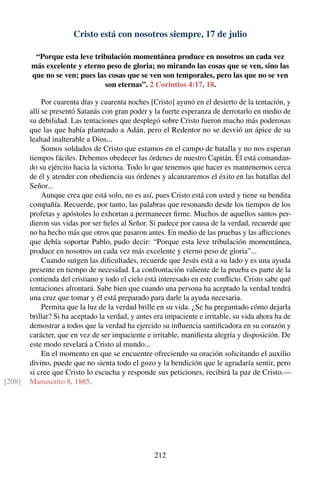 Cristo está con nosotros siempre, 17 de julio
“Porque esta leve tribulación momentánea produce en nosotros un cada vez
más excelente y eterno peso de gloria; no mirando las cosas que se ven, sino las
que no se ven; pues las cosas que se ven son temporales, pero las que no se ven
son eternas”. 2 Corintios 4:17, 18.
Por cuarenta días y cuarenta noches [Cristo] ayunó en el desierto de la tentación, y
allí se presentó Satanás con gran poder y la fuerte esperanza de derrotarlo en medio de
su debilidad. Las tentaciones que desplegó sobre Cristo fueron mucho más poderosas
que las que había planteado a Adán, pero el Redentor no se desvió un ápice de su
lealtad inalterable a Dios...
Somos soldados de Cristo que estamos en el campo de batalla y no nos esperan
tiempos fáciles. Debemos obedecer las órdenes de nuestro Capitán. Él está comandan-
do su ejército hacia la victoria. Todo lo que tenemos que hacer es mantenernos cerca
de él y atender con obediencia sus órdenes y alcanzaremos el éxito en las batallas del
Señor...
Aunque crea que está solo, no es así, pues Cristo está con usted y tiene su bendita
compañía. Recuerde, por tanto, las palabras que resonando desde los tiempos de los
profetas y apóstoles lo exhortan a permanecer ﬁrme. Muchos de aquellos santos per-
dieron sus vidas por ser ﬁeles al Señor. Si padece por causa de la verdad, recuerde que
no ha hecho más que otros que pasaron antes. En medio de las pruebas y las aﬂicciones
que debía soportar Pablo, pudo decir: “Porque esta leve tribulación momentánea,
produce en nosotros un cada vez más excelente y eterno peso de gloria”...
Cuando surgen las diﬁcultades, recuerde que Jesús está a su lado y es una ayuda
presente en tiempo de necesidad. La confrontación valiente de la prueba es parte de la
contienda del cristiano y todo el cielo está interesado en este conﬂicto. Cristo sabe qué
tentaciones afrontará. Sabe bien que cuando una persona ha aceptado la verdad tendrá
una cruz que tomar y él está preparado para darle la ayuda necesaria.
Permita que la luz de la verdad brille en su vida. ¿Se ha preguntado cómo dejarla
brillar? Si ha aceptado la verdad, y antes era impaciente e irritable, su vida ahora ha de
demostrar a todos que la verdad ha ejercido su inﬂuencia santiﬁcadora en su corazón y
carácter, que en vez de ser impaciente e irritable, maniﬁesta alegría y disposición. De
este modo revelará a Cristo al mundo...
En el momento en que se encuentre ofreciendo su oración solicitando el auxilio
divino, puede que no sienta todo el gozo y la bendición que le agradaría sentir, pero
si cree que Cristo lo escucha y responde sus peticiones, recibirá la paz de Cristo.—
Manuscrito 8, 1885.[208]
212
 