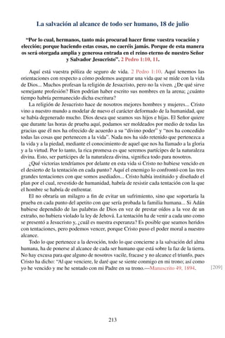 La salvación al alcance de todo ser humano, 18 de julio
“Por lo cual, hermanos, tanto más procurad hacer ﬁrme vuestra vocación y
elección; porque haciendo estas cosas, no caeréis jamás. Porque de esta manera
os será otorgada amplia y generosa entrada en el reino eterno de nuestro Señor
y Salvador Jesucristo”. 2 Pedro 1:10, 11.
Aquí está vuestra póliza de seguro de vida. 2 Pedro 1:10. Aquí tenemos las
orientaciones con respecto a cómo podemos asegurar una vida que se mide con la vida
de Dios... Muchos profesan la religión de Jesucristo, pero no la viven. ¿De qué sirve
semejante profesión? Bien podrían haber escrito sus nombres en la arena; ¿cuánto
tiempo habría permanecido dicha escritura?
La religión de Jesucristo hace de nosotros mejores hombres y mujeres... Cristo
vino a nuestro mundo a modelar de nuevo el carácter deformado de la humanidad, que
se había degenerado mucho. Dios desea que seamos sus hijos e hijas. El Señor quiere
que durante las horas de prueba aquí, podamos ser moldeados por medio de todas las
gracias que él nos ha ofrecido de acuerdo a su “divino poder” y “nos ha concedido
todas las cosas que pertenecen a la vida”. Nada nos ha sido retenido que pertenezca a
la vida y a la piedad, mediante el conocimiento de aquel que nos ha llamado a la gloria
y a la virtud. Por lo tanto, la rica promesa es que seremos partícipes de la naturaleza
divina. Esto, ser partícipes de la naturaleza divina, signiﬁca todo para nosotros.
¿Qué victorias tendríamos por delante en esta vida si Cristo no hubiese vencido en
el desierto de la tentación en cada punto? Aquí el enemigo lo confrontó con las tres
grandes tentaciones con que somos asediados... Cristo había instituido y diseñado el
plan por el cual, revestido de humanidad, habría de resistir cada tentación con la que
el hombre se habría de enfrentar.
El no obraría un milagro a ﬁn de evitar un sufrimiento, sino que soportaría la
prueba en cada punto del apetito con que sería probada la familia humana... Si Adán
hubiese dependido de las palabras de Dios en vez de prestar oídos a la voz de un
extraño, no hubiera violado la ley de Jehová. La tentación ha de venir a cada uno como
se presentó a Jesucristo y, ¿cuál es nuestra esperanza? Es posible que seamos heridos
con tentaciones, pero podemos vencer, porque Cristo puso el poder moral a nuestro
alcance.
Todo lo que pertenece a la devoción, todo lo que concierne a la salvación del alma
humana, ha de ponerse al alcance de cada ser humano que está sobre la faz de la tierra.
No hay excusa para que alguno de nosotros vacile, fracase y no alcance el triunfo, pues
Cristo ha dicho: “Al que venciere, le daré que se siente conmigo en mi trono; así como
yo he vencido y me he sentado con mi Padre en su trono.—Manuscrito 49, 1894. [209]
213
 