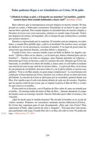 Todos podemos llegar a ser triunfadores en Cristo, 19 de julio
“¿Mudará el etíope su piel, y el leopardo sus manchas? Así también, ¿podréis
vosotros hacer bien estando habituados a hacer mal?” Jeremías 13:23.
Bien sabemos que la intemperancia está por doquier en nuestro mundo. No hay
pecado en comer y beber para sostenernos físicamente ni en hacer lo que es para
nuestro bien espiritual. Pero cuando dejamos la eternidad fuera de nuestro cómputo y
llevamos al exceso esas cosas necesarias, entonces es cuando surge el pecado. Vemos
por doquiera tal crimen, tal iniquidad. ¿No es tiempo de que comencemos a estudiar
por nosotros mismos?...
Satanás es representado por la serpiente. El tentador está por doquiera, en todos
lados, y cuando Dios prohíbe algo, ¿cuál es el resultado? En muchos casos, en lugar
de obedecer la voz de advertencia, escuchan al tentador. Y en lugar de gozar todas las
atracciones que presenta Satanás, cosechan dolores y desgracia...
Cuando Cristo vino a nuestro mundo como un bebé en Belén, los ángeles can-
taron: “¡Gloria a Dios en las alturas, y en la tierra paz, buena voluntad para con los
hombres!”... Satanás con toda su sinagoga—pues Satanás pretende ser religioso—
determinó que Cristo no llevaría a cabo los consejos del cielo. Después que Cristo fue
bautizado, se arrodilló en la ribera del Jordán; y nunca antes el cielo había escuchado
una oración tal como la que salió de sus divinos labios... La gloria de Dios, en la forma
de una paloma de oro bruñido, descansó sobre él, y de la gloria inﬁnita se oyeron estas
palabras: “Este es mi Hijo amado, en quien tengo complacencia”. La raza humana está
ceñida por el brazo humano de Cristo, mientras con su brazo divino se aferra del trono
del Inﬁnito. La oración de Cristo se abrió paso por la oscuridad y penetró donde está
Dios. Eso signiﬁca que el cielo está abierto delante de cada uno de nosotros. Signiﬁca
que las puertas están de par en par, que se imparte la gloria al Hijo de Dios y a todos
los que creen en su nombre...
Cristo entró en el desierto, con el Espíritu de Dios sobre él, para ser tentado por
el diablo... El enemigo había de tentar al Hijo de Dios... Satanás abandonó el campo
de batalla como un enemigo vencido. Nuestro Salvador pasó sobre el terreno y fue
vencedor...
¿Qué ha hecho para la familia humana? Ha elevado al hombre en la escala de
valores morales. Podemos ser vencedores mediante nuestra Suﬁciencia [Cristo]...
En Cristo hay esperanza para el más desamparado. ¿Para qué vino Cristo? Para
representar al Padre. ¡Qué corazón de amor y simpatía!... Vino para traer vida eterna,
para quebrantar todo yugo. Cuando Dios dio a su Hijo, dio todo el cielo. No podía dar
más.—Manuscrito 27, 1893.[210]
214
 