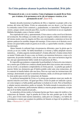 En Cristo podemos alcanzar la perfecta humanidad, 20 de julio
“Permaneced en mí, y yo en vosotros. Como el pámpano no puede llevar fruto
por sí mismo, si no permanece en la vid, así tampoco vosotros, si no
permanecéis en mí”. Juan 15:4.
Satanás deseaba trastornar el gobierno de Dios e imprimir su propio sello a las
normas del reino del Señor. Cristo no armonizaba con ese deseo y así fue como
la contienda contra Cristo comenzó y, gradualmente, se intensiﬁcó. Trabajando en
secreto, aunque siendo conocido para Dios, Lucifer se transformó en un ser engañador.
Hablaba falsedades como si fueran verdad.
Fue expulsado del cielo y, aparentemente, Cristo estuvo a solas con él en el desierto
de la tentación. Sin embargo, no estaba solo, pues los ángeles estaban en derredor suyo
del mismo modo como los ángeles de Dios son comisionados a ministrar en favor de
quienes padecen los temibles ataques del enemigo. Cristo estuvo en el desierto con el
mismo con quien había estado en guerra en el cielo, y a quien había vencido; y Satanás
fue derrotado.
Ahora Satanás lo enfrentó bajo circunstancias diferentes, pues la gloria que lo
circuía ya no era visible. Se había humillado a sí mismo y había adoptado nuestra
naturaleza... ¡Cuánta angustia mental padeció! ¡Cuánta aﬂicción! ¡Cuánta tortura hirió
su mente! Estaba ante él cara a cara, no frente a un monstruo horroroso, como se lo
representa, de pezuñas hendidas y alas de murciélago, sino como un hermoso ángel de
luz, uno que aparentemente había venido de la presencia de Dios...
Es imposible que podamos comprender la profundidad y la fuerza de estas tentacio-
nes a menos que el Señor nos conduzca donde pueda abrir estas escenas ante nosotros y
nos las revele y así podamos comprenderlas en forma parcial... La prueba que padeció
nuestro Señor nos demuestra que él habría podido ceder ante estas tentaciones, de
lo contrario la batalla habría sido una farsa. Pero no cayó ante las insinuaciones del
enemigo, demostrando así que la naturaleza humana, unida a la divina por medio de la
fe, tiene poder para resistir las tentaciones de Satanás.
La perfecta humanidad de Cristo es la misma que podemos tener por medio de
nuestra relación con Cristo. Al igual que Dios, Cristo no pudo ser inducido a pecar,
así como tampoco se había podido quebrantar su lealtad en el cielo. Pero al humillarse
y adoptar nuestra naturaleza, podía ser tentado. No había tomado la naturaleza de los
ángeles, sino la humana, perfectamente idéntica a nuestra propia naturaleza, excepto
que en él no había mancha de pecado...
La naturaleza divina unida a la humana hacían que fuese capaz de rendirse a las
tentaciones de Satanás. Aquí la prueba de Cristo fue más grande que la de Adán
y Eva, pues Cristo tomó nuestra naturaleza, caída pero no corrupta, y no habría de
corromperse a menos que aceptara las palabras de Satanás en lugar de las palabras de
Dios.—Manuscrito 57, 1890. [211]
215
 
