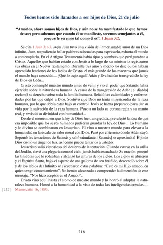 Todos hemos sido llamados a ser hijos de Dios, 21 de julio
“Amados, ahora somos hijos de Dios, y aún no se ha manifestado lo que hemos
de ser; pero sabemos que cuando él se maniﬁeste, seremos semejantes a él,
porque le veremos tal como él es”. 1 Juan 3:2.
Se cita 1 Juan 3:1-3. Aquí Juan tuvo una visión del inmensurable amor de un Dios
inﬁnito. Juan, no pudiendo hallar palabras adecuadas para expresarlo, exhorta al mundo
a contemplarlo. En el Antiguo Testamento había tipos y sombras que preﬁguraban a
Cristo. Aquellos que habían estado con Jesús a lo largo de su ministerio registraron
sus obras en el Nuevo Testamento. Durante tres años y medio los discípulos habían
aprendido lecciones de los labios de Cristo, el más grande de los maestros que jamás
el mundo haya conocido... ¿Qué lo trajo aquí? Adán y Eva habían transgredido la ley
de Dios en Edén...
Cristo contempló nuestro mundo antes de venir y vio el poder que Satanás había
ejercido sobre la naturaleza humana. A causa de la transgresión de Adán [el diablo]
reclamó su derecho sobre toda la familia humana. Señaló las calamidades y enferme-
dades por las que culpó a Dios. Sostuvo que Dios no tenía misericordia de la raza
humana, por lo que debía estar bajo su control. Jesús se había preparado para dar su
vida por la salvación de la raza humana. Puso a un lado su corona regia y su manto
real, y revistió su divinidad con humanidad...
Desde el momento en que la ley de Dios fue transgredida, prevaleció la idea de que
era imposible que los seres humanos pudieran guardar la ley de Dios... Lo humano
y lo divino se combinaron en Jesucristo. El vino a nuestro mundo para elevar a la
humanidad en la escala de valor moral con Dios. Pasó por el terreno donde Adán cayó.
Soportó las tentaciones de Satanás y salió triunfante. [Satanás] se aproximó al Hijo de
Dios como un ángel de luz, así como puede tentarlos a ustedes.
Jesucristo salió victorioso del desierto de la tentación. Cuando estuvo en la orilla
del Jordán, elevó una plegaria como el cielo jamás había escuchado. Su oración penetró
las tinieblas que lo rodeaban y alcanzó las alturas de los cielos. Los cielos se abrieron
y el Espíritu Santo, bajo el aspecto de una paloma de oro bruñido, descendió sobre él
y de los labios del Inﬁnito se escucharon estas palabras: “Este es mi Hijo amado, en
quien tengo contentamiento”. No hemos alcanzado a comprender la dimensión de este
mensaje. “Nos hizo aceptos en el Amado”.
Cristo vino aquí, hasta el átomo de nuestro mundo y lo honró al adoptar la natu-
raleza humana. Honró a la humanidad a la vista de todas las inteligencias creadas.—
Manuscrito 16, 1893.[212]
216
 