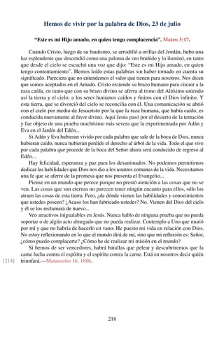 Hemos de vivir por la palabra de Dios, 23 de julio
“Este es mi Hijo amado, en quien tengo complacencia”. Mateo 3:17.
Cuando Cristo, luego de su bautismo, se arrodilló a orillas del Jordán, hubo una
luz esplendente que descendió como una paloma de oro bruñido y lo iluminó, en tanto
que desde el cielo se escuchó una voz que dijo: “Este es mi Hijo amado, en quien
tengo contentamiento”. Hemos leído estas palabras sin haber tomado en cuenta su
signiﬁcado. Pareciera que no entendemos el valor que tienen para nosotros. Nos dicen
que somos aceptados en el Amado. Cristo extiende su brazo humano para circuir a la
raza caída, en tanto que con su brazo divino se aferra al trono del Altísimo uniendo
así la tierra y el cielo; a los seres humanos caídos y ﬁnitos con el Dios inﬁnito. Y
esta tierra, que se divorció del cielo se reconcilia con él. Una comunicación se abrió
con el cielo por medio de Jesucristo por la que la raza humana, que había caído, es
conducida nuevamente al favor divino. Aquí Jesús pasó por el desierto de la tentación
y fue objeto de una prueba muchísimo más severa que la experimentada por Adán y
Eva en el Jardín del Edén...
Si Adán y Eva hubieran vivido por cada palabra que sale de la boca de Dios, nunca
hubieran caído, nunca hubieran perdido el derecho al árbol de la vida. Todo el que vive
por cada palabra que procede de la boca del Señor ahora será conducido de regreso al
Edén...
Hay felicidad, esperanza y paz para los desanimados. No podemos permitirnos
dedicar las habilidades que Dios nos dio a los asuntos comunes de la vida. Necesitamos
una fe que se aferre de la promesa que nos presenta el Evangelio...
Piense en un mundo que perece porque no prestó atención a las cosas que no se
ven. Las cosas que son eternas no parecen tener ningún encanto para ellos, sólo los
atraen las cosas de esta tierra. Pero, ¿de dónde vienen las habilidades y conocimientos
que ustedes poseen? ¿Acaso los han fabricado ustedes? No. Vienen del Dios del cielo
y él se los reclamará de nuevo...
Veo atractivos inigualables en Jesús. Nunca hablo de ninguna prueba que no pueda
soportar o de algún acto abnegado que no pueda realizar. Contemplo a Uno que murió
por mí y que no habría de hacerlo en vano. He puesto mi vida en relación con Dios.
No estoy reﬂexionando en lo que el mundo dirá de mí, sino que mi reﬂexión es: Señor,
¿cómo puedo complacerte? ¿Cómo he de realizar mi misión en el mundo?
Si hemos de ser vencedores, habrá batallas que pelear y descubriremos que la
carne lucha contra el espíritu y el espíritu contra la carne. Está en nosotros decir quién
triunfará.—Manuscrito 16, 1886.[214]
218
 
