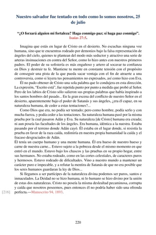 Nuestro salvador fue tentado en todo como lo somos nosotros, 25
de julio
“¿O forzará alguien mi fortaleza? Haga conmigo paz; sí haga paz conmigo”.
Isaías 27:5.
Imagina que estás en lugar de Cristo en el desierto. No escuchas ninguna voz
humana, sino que te encuentras rodeado por demonios bajo la falsa representación de
ángeles del cielo, quienes te plantean del modo más seductor y atractivo una serie de
arteras insinuaciones en contra del Señor, como lo hizo antes con nuestros primeros
padres. El poder de su soﬁstería es más engañoso y artero al socavar tu conﬁanza
en Dios y destruir tu fe. Mantiene tu mente en constante tensión con el propósito
de conseguir una pista de la que pueda sacar ventaja con el ﬁn de atraerte a una
controversia, como si leyera tus pensamientos no expresados, así como hizo con Eva.
Él no pudo obtener de Cristo una sola palabra que lo condujera en esta dirección.
La expresión, “Escrito está”, fue repetida punto por punto a medida que probó al Señor.
Pero de los labios de Cristo sólo salieron sus propias palabras que había inspirado a
los santos hombres del pasado... En la gran escena del conﬂicto de nuestro Señor en el
desierto, aparentemente bajo el poder de Satanás y sus ángeles, ¿era él capaz, en su
naturaleza humana, de ceder a estas tentaciones?...
Como Dios que era, no podía ser tentado; pero como hombre, podía serlo y con
mucha fuerza, y podía ceder a las tentaciones. Su naturaleza humana pasó por la misma
prueba por la cual pasaron Adán y Eva. Su naturaleza [de Cristo] humana era creada;
ni aun poseía las facultades de los ángeles. Era humana, idéntica a la nuestra. Estaba
pasando por el terreno donde Adán cayó. Él estaba en el lugar donde, si resistía la
prueba en favor de la raza caída, redimiría en nuestra propia humanidad la caída y el
fracaso desgraciados de Adán.
Él tenía un cuerpo humano y una mente humana. Él era hueso de nuestro hueso y
carne de nuestra carne... Estuvo sujeto a la pobreza desde el mismo momento en que
entró en el mundo. Estuvo bajo los chascos y las pruebas en su propio hogar, entre
sus hermanos. No estaba rodeado, como en las cortes celestiales, de caracteres puros
y hermosos. Estuvo rodeado de diﬁcultades. Vino a nuestro mundo a mantener un
carácter puro e impecable, y a refutar la mentira de Satanás de que no era posible que
los seres humanos guardaran la ley de Dios...
Si llegamos a ser partícipes de la naturaleza divina podemos ser puros, santos e
inmaculados. La Deidad no se hizo humana, ni lo humano se hizo divino por la unión
de estas dos naturalezas. Cristo no poseía la misma deslealtad pecaminosa, corrupta
y caída que nosotros poseemos, pues entonces él no podría haber sido una ofrenda
perfecta.—Manuscrito 94, 1893.[216]
220
 