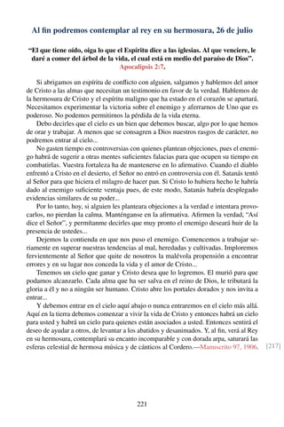 Al ﬁn podremos contemplar al rey en su hermosura, 26 de julio
“El que tiene oído, oiga lo que el Espíritu dice a las iglesias. Al que venciere, le
daré a comer del árbol de la vida, el cual está en medio del paraíso de Dios”.
Apocalipsis 2:7.
Si abrigamos un espíritu de conﬂicto con alguien, salgamos y hablemos del amor
de Cristo a las almas que necesitan un testimonio en favor de la verdad. Hablemos de
la hermosura de Cristo y el espíritu maligno que ha estado en el corazón se apartará.
Necesitamos experimentar la victoria sobre el enemigo y aferrarnos de Uno que es
poderoso. No podemos permitirnos la pérdida de la vida eterna.
Debo decirles que el cielo es un bien que debemos buscar, algo por lo que hemos
de orar y trabajar. A menos que se consagren a Dios nuestros rasgos de carácter, no
podremos entrar al cielo...
No gasten tiempo en controversias con quienes plantean objeciones, pues el enemi-
go habrá de sugerir a otras mentes suﬁcientes falacias para que ocupen su tiempo en
combatirlas. Vuestra fortaleza ha de mantenerse en lo aﬁrmativo. Cuando el diablo
enfrentó a Cristo en el desierto, el Señor no entró en controversia con él. Satanás tentó
al Señor para que hiciera el milagro de hacer pan. Si Cristo lo hubiera hecho le habría
dado al enemigo suﬁciente ventaja pues, de este modo, Satanás habría desplegado
evidencias similares de su poder...
Por lo tanto, hoy, si alguien les planteara objeciones a la verdad e intentara provo-
carlos, no pierdan la calma. Manténganse en la aﬁrmativa. Aﬁrmen la verdad, “Así
dice el Señor”, y permítanme decirles que muy pronto el enemigo deseará huir de la
presencia de ustedes...
Dejemos la contienda en que nos puso el enemigo. Comencemos a trabajar se-
riamente en superar nuestras tendencias al mal, heredadas y cultivadas. Imploremos
fervientemente al Señor que quite de nosotros la malévola propensión a encontrar
errores y en su lugar nos conceda la vida y el amor de Cristo...
Tenemos un cielo que ganar y Cristo desea que lo logremos. El murió para que
podamos alcanzarlo. Cada alma que ha ser salva en el reino de Dios, le tributará la
gloria a él y no a ningún ser humano. Cristo abre los portales dorados y nos invita a
entrar...
Y debemos entrar en el cielo aquí abajo o nunca entraremos en el cielo más allá.
Aquí en la tierra debemos comenzar a vivir la vida de Cristo y entonces habrá un cielo
para usted y habrá un cielo para quienes están asociados a usted. Entonces sentirá el
deseo de ayudar a otros, de levantar a los abatidos y desanimados. Y, al ﬁn, verá al Rey
en su hermosura, contemplará su encanto incomparable y con dorada arpa, saturará las
esferas celestial de hermosa música y de cánticos al Cordero.—Manuscrito 97, 1906. [217]
221
 